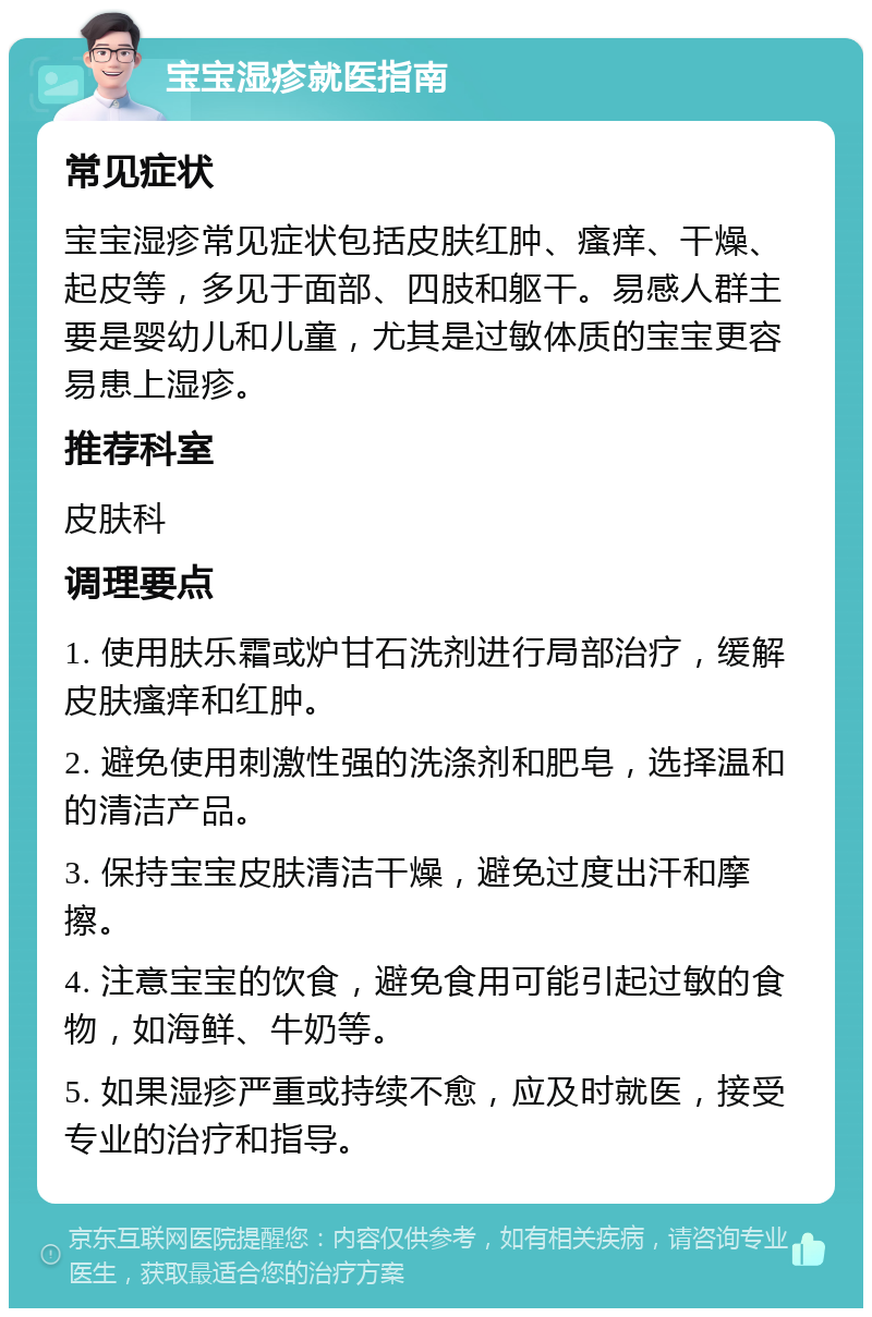 宝宝湿疹就医指南 常见症状 宝宝湿疹常见症状包括皮肤红肿、瘙痒、干燥、起皮等，多见于面部、四肢和躯干。易感人群主要是婴幼儿和儿童，尤其是过敏体质的宝宝更容易患上湿疹。 推荐科室 皮肤科 调理要点 1. 使用肤乐霜或炉甘石洗剂进行局部治疗，缓解皮肤瘙痒和红肿。 2. 避免使用刺激性强的洗涤剂和肥皂，选择温和的清洁产品。 3. 保持宝宝皮肤清洁干燥，避免过度出汗和摩擦。 4. 注意宝宝的饮食，避免食用可能引起过敏的食物，如海鲜、牛奶等。 5. 如果湿疹严重或持续不愈，应及时就医，接受专业的治疗和指导。