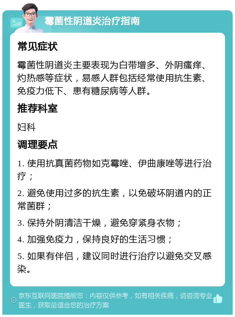 霉菌性阴道炎治疗指南 常见症状 霉菌性阴道炎主要表现为白带增多、外阴瘙痒、灼热感等症状，易感人群包括经常使用抗生素、免疫力低下、患有糖尿病等人群。 推荐科室 妇科 调理要点 1. 使用抗真菌药物如克霉唑、伊曲康唑等进行治疗； 2. 避免使用过多的抗生素，以免破坏阴道内的正常菌群； 3. 保持外阴清洁干燥，避免穿紧身衣物； 4. 加强免疫力，保持良好的生活习惯； 5. 如果有伴侣，建议同时进行治疗以避免交叉感染。