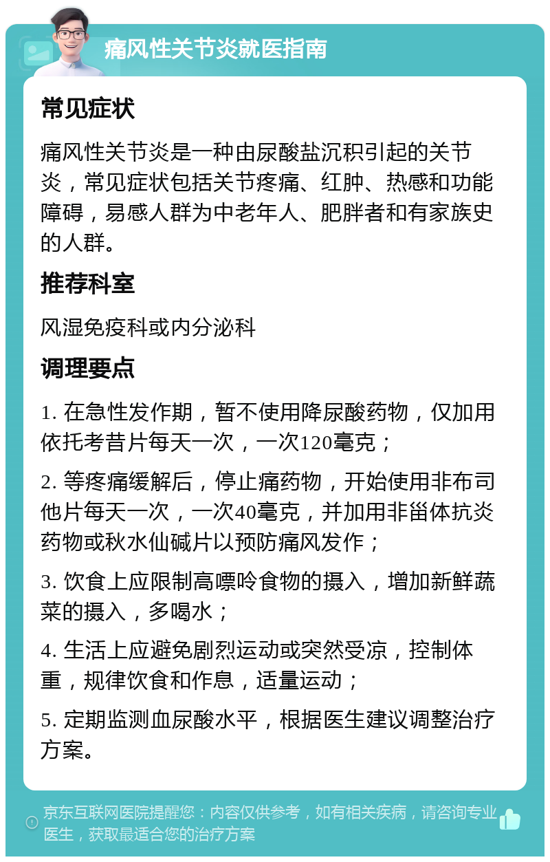 痛风性关节炎就医指南 常见症状 痛风性关节炎是一种由尿酸盐沉积引起的关节炎，常见症状包括关节疼痛、红肿、热感和功能障碍，易感人群为中老年人、肥胖者和有家族史的人群。 推荐科室 风湿免疫科或内分泌科 调理要点 1. 在急性发作期，暂不使用降尿酸药物，仅加用依托考昔片每天一次，一次120毫克； 2. 等疼痛缓解后，停止痛药物，开始使用非布司他片每天一次，一次40毫克，并加用非甾体抗炎药物或秋水仙碱片以预防痛风发作； 3. 饮食上应限制高嘌呤食物的摄入，增加新鲜蔬菜的摄入，多喝水； 4. 生活上应避免剧烈运动或突然受凉，控制体重，规律饮食和作息，适量运动； 5. 定期监测血尿酸水平，根据医生建议调整治疗方案。