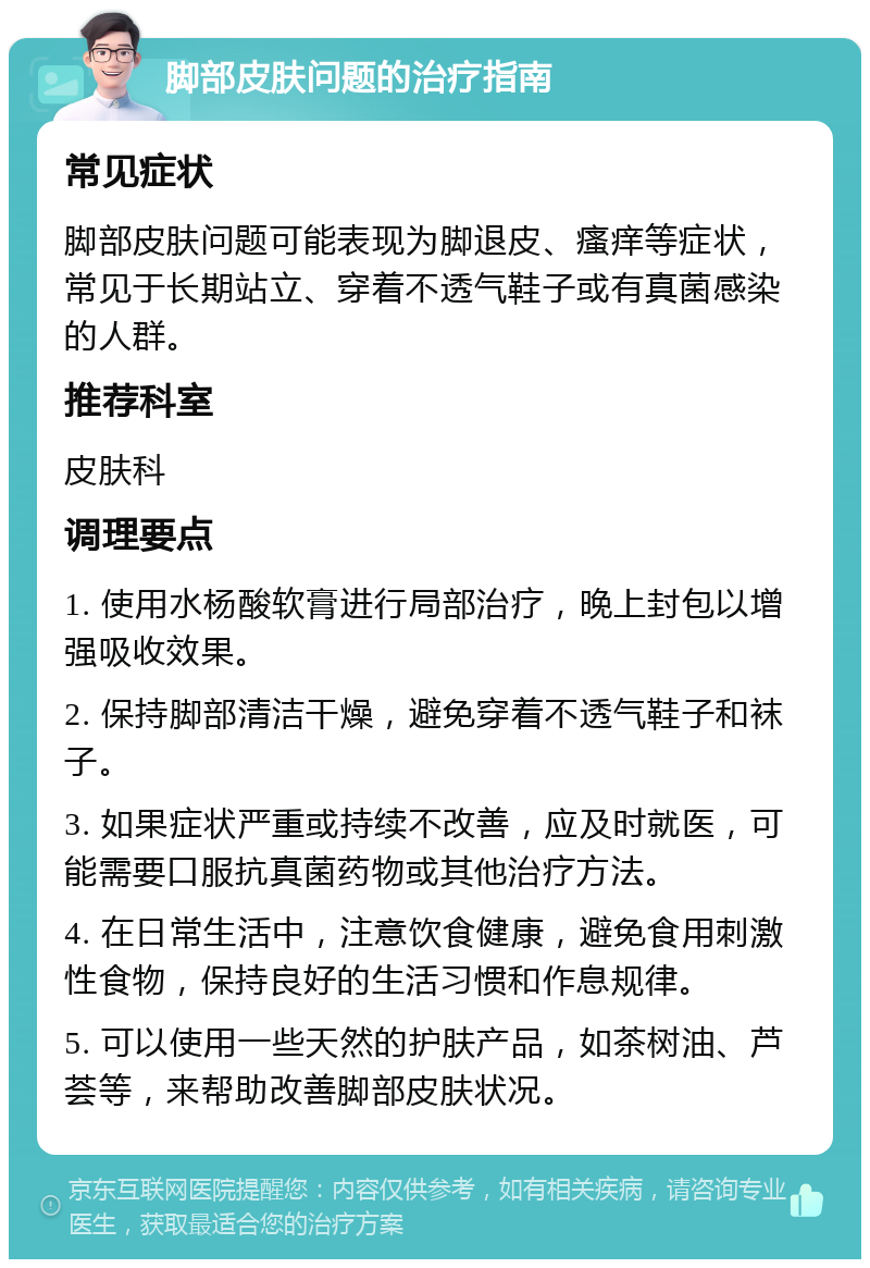 脚部皮肤问题的治疗指南 常见症状 脚部皮肤问题可能表现为脚退皮、瘙痒等症状，常见于长期站立、穿着不透气鞋子或有真菌感染的人群。 推荐科室 皮肤科 调理要点 1. 使用水杨酸软膏进行局部治疗，晚上封包以增强吸收效果。 2. 保持脚部清洁干燥，避免穿着不透气鞋子和袜子。 3. 如果症状严重或持续不改善，应及时就医，可能需要口服抗真菌药物或其他治疗方法。 4. 在日常生活中，注意饮食健康，避免食用刺激性食物，保持良好的生活习惯和作息规律。 5. 可以使用一些天然的护肤产品，如茶树油、芦荟等，来帮助改善脚部皮肤状况。