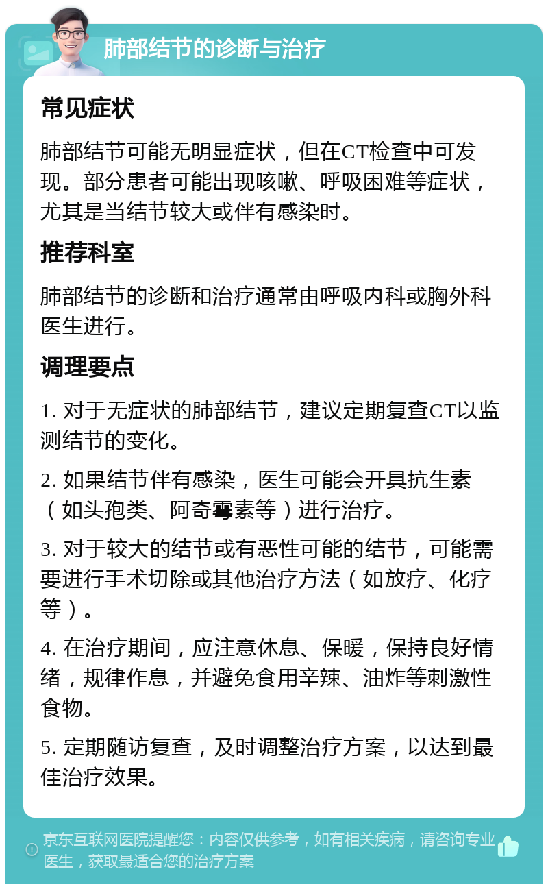 肺部结节的诊断与治疗 常见症状 肺部结节可能无明显症状，但在CT检查中可发现。部分患者可能出现咳嗽、呼吸困难等症状，尤其是当结节较大或伴有感染时。 推荐科室 肺部结节的诊断和治疗通常由呼吸内科或胸外科医生进行。 调理要点 1. 对于无症状的肺部结节，建议定期复查CT以监测结节的变化。 2. 如果结节伴有感染，医生可能会开具抗生素（如头孢类、阿奇霉素等）进行治疗。 3. 对于较大的结节或有恶性可能的结节，可能需要进行手术切除或其他治疗方法（如放疗、化疗等）。 4. 在治疗期间，应注意休息、保暖，保持良好情绪，规律作息，并避免食用辛辣、油炸等刺激性食物。 5. 定期随访复查，及时调整治疗方案，以达到最佳治疗效果。