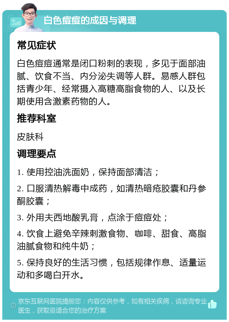 白色痘痘的成因与调理 常见症状 白色痘痘通常是闭口粉刺的表现，多见于面部油腻、饮食不当、内分泌失调等人群。易感人群包括青少年、经常摄入高糖高脂食物的人、以及长期使用含激素药物的人。 推荐科室 皮肤科 调理要点 1. 使用控油洗面奶，保持面部清洁； 2. 口服清热解毒中成药，如清热暗疮胶囊和丹参酮胶囊； 3. 外用夫西地酸乳膏，点涂于痘痘处； 4. 饮食上避免辛辣刺激食物、咖啡、甜食、高脂油腻食物和纯牛奶； 5. 保持良好的生活习惯，包括规律作息、适量运动和多喝白开水。