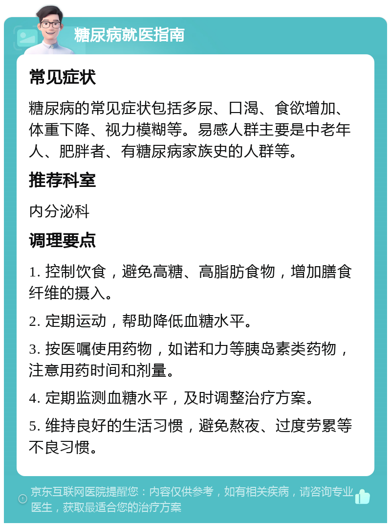 糖尿病就医指南 常见症状 糖尿病的常见症状包括多尿、口渴、食欲增加、体重下降、视力模糊等。易感人群主要是中老年人、肥胖者、有糖尿病家族史的人群等。 推荐科室 内分泌科 调理要点 1. 控制饮食，避免高糖、高脂肪食物，增加膳食纤维的摄入。 2. 定期运动，帮助降低血糖水平。 3. 按医嘱使用药物，如诺和力等胰岛素类药物，注意用药时间和剂量。 4. 定期监测血糖水平，及时调整治疗方案。 5. 维持良好的生活习惯，避免熬夜、过度劳累等不良习惯。