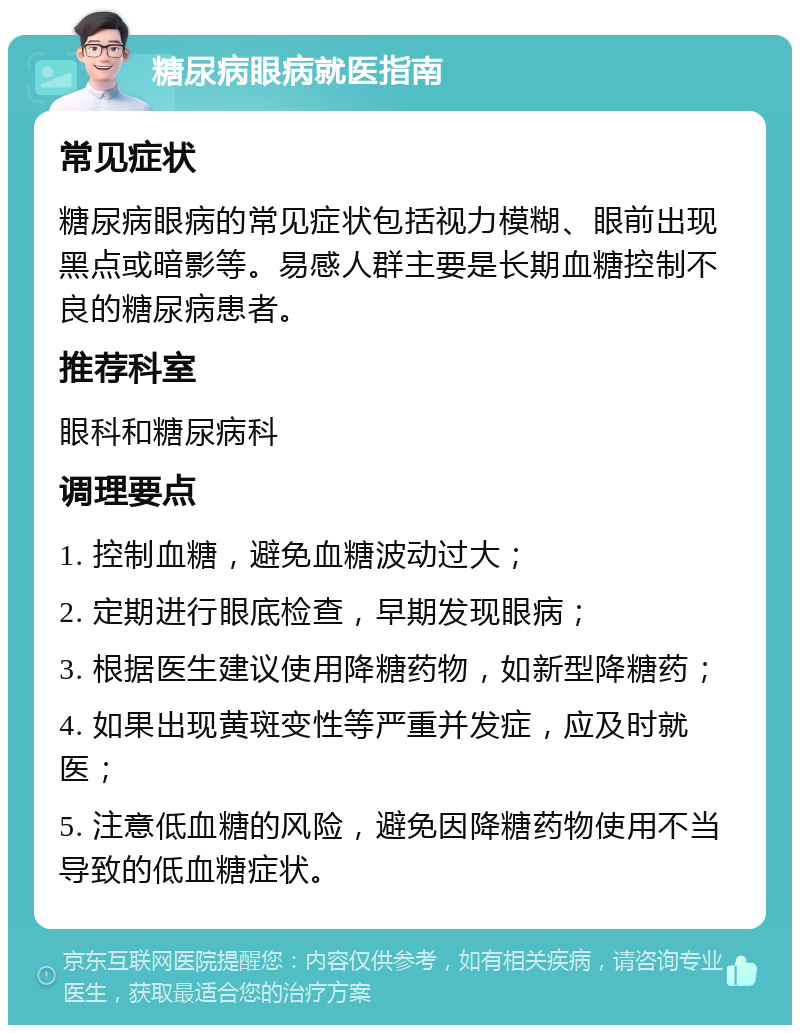 糖尿病眼病就医指南 常见症状 糖尿病眼病的常见症状包括视力模糊、眼前出现黑点或暗影等。易感人群主要是长期血糖控制不良的糖尿病患者。 推荐科室 眼科和糖尿病科 调理要点 1. 控制血糖，避免血糖波动过大； 2. 定期进行眼底检查，早期发现眼病； 3. 根据医生建议使用降糖药物，如新型降糖药； 4. 如果出现黄斑变性等严重并发症，应及时就医； 5. 注意低血糖的风险，避免因降糖药物使用不当导致的低血糖症状。