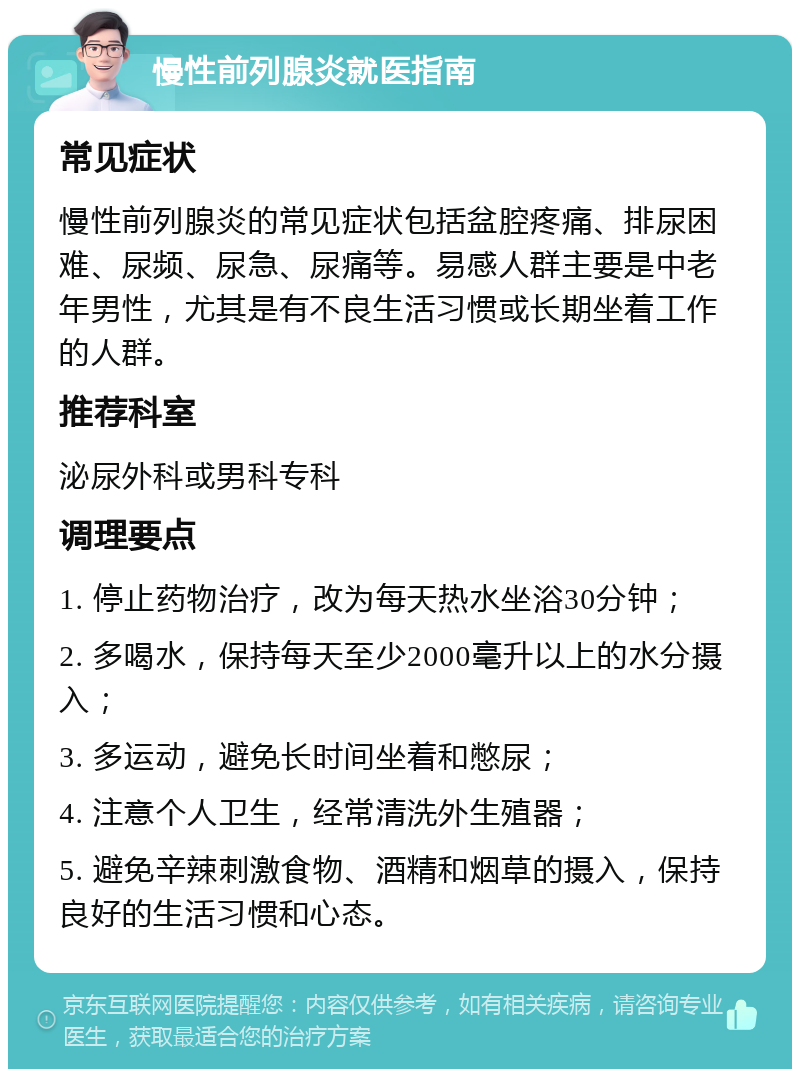 慢性前列腺炎就医指南 常见症状 慢性前列腺炎的常见症状包括盆腔疼痛、排尿困难、尿频、尿急、尿痛等。易感人群主要是中老年男性，尤其是有不良生活习惯或长期坐着工作的人群。 推荐科室 泌尿外科或男科专科 调理要点 1. 停止药物治疗，改为每天热水坐浴30分钟； 2. 多喝水，保持每天至少2000毫升以上的水分摄入； 3. 多运动，避免长时间坐着和憋尿； 4. 注意个人卫生，经常清洗外生殖器； 5. 避免辛辣刺激食物、酒精和烟草的摄入，保持良好的生活习惯和心态。