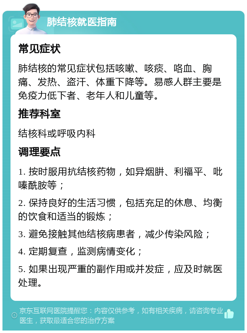 肺结核就医指南 常见症状 肺结核的常见症状包括咳嗽、咳痰、咯血、胸痛、发热、盗汗、体重下降等。易感人群主要是免疫力低下者、老年人和儿童等。 推荐科室 结核科或呼吸内科 调理要点 1. 按时服用抗结核药物，如异烟肼、利福平、吡嗪酰胺等； 2. 保持良好的生活习惯，包括充足的休息、均衡的饮食和适当的锻炼； 3. 避免接触其他结核病患者，减少传染风险； 4. 定期复查，监测病情变化； 5. 如果出现严重的副作用或并发症，应及时就医处理。