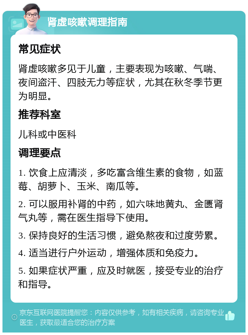 肾虚咳嗽调理指南 常见症状 肾虚咳嗽多见于儿童，主要表现为咳嗽、气喘、夜间盗汗、四肢无力等症状，尤其在秋冬季节更为明显。 推荐科室 儿科或中医科 调理要点 1. 饮食上应清淡，多吃富含维生素的食物，如蓝莓、胡萝卜、玉米、南瓜等。 2. 可以服用补肾的中药，如六味地黄丸、金匮肾气丸等，需在医生指导下使用。 3. 保持良好的生活习惯，避免熬夜和过度劳累。 4. 适当进行户外运动，增强体质和免疫力。 5. 如果症状严重，应及时就医，接受专业的治疗和指导。