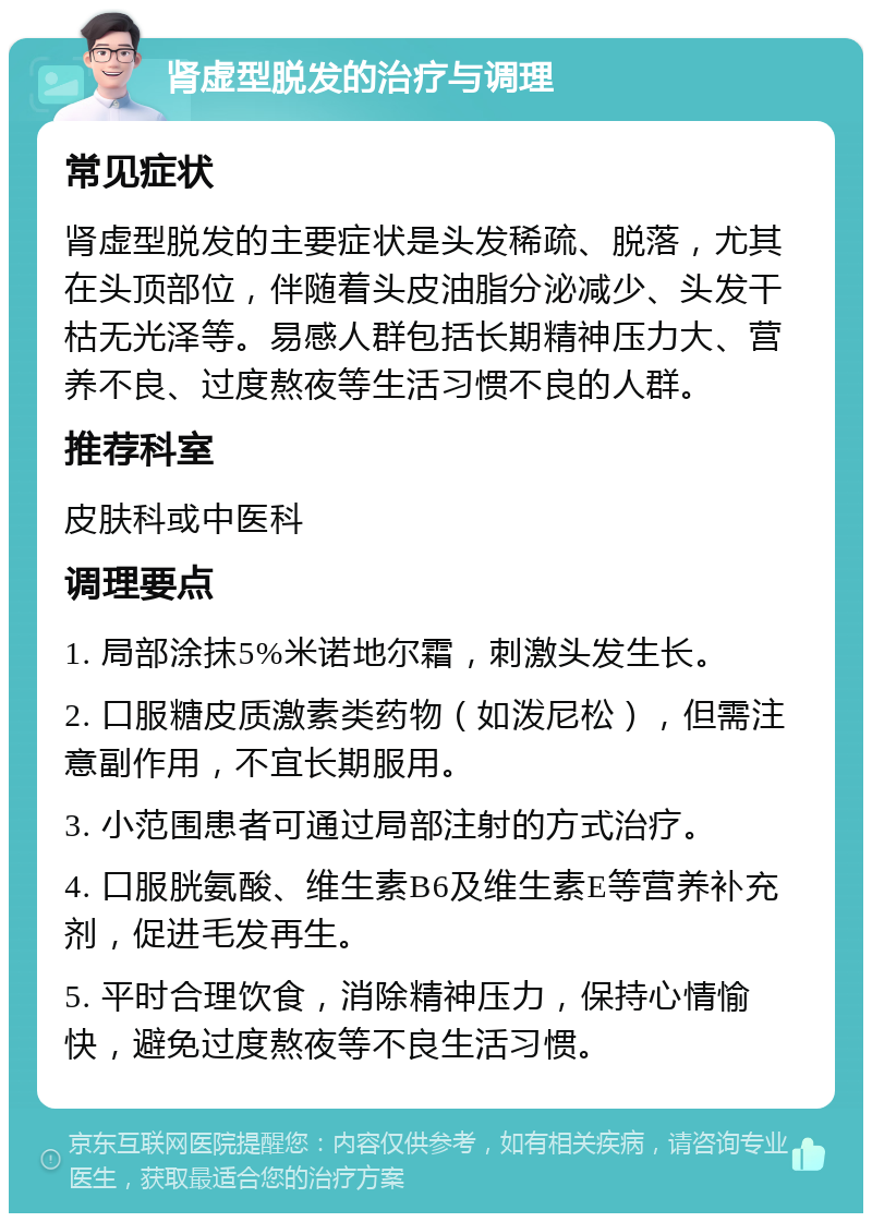 肾虚型脱发的治疗与调理 常见症状 肾虚型脱发的主要症状是头发稀疏、脱落，尤其在头顶部位，伴随着头皮油脂分泌减少、头发干枯无光泽等。易感人群包括长期精神压力大、营养不良、过度熬夜等生活习惯不良的人群。 推荐科室 皮肤科或中医科 调理要点 1. 局部涂抹5%米诺地尔霜，刺激头发生长。 2. 口服糖皮质激素类药物（如泼尼松），但需注意副作用，不宜长期服用。 3. 小范围患者可通过局部注射的方式治疗。 4. 口服胱氨酸、维生素B6及维生素E等营养补充剂，促进毛发再生。 5. 平时合理饮食，消除精神压力，保持心情愉快，避免过度熬夜等不良生活习惯。