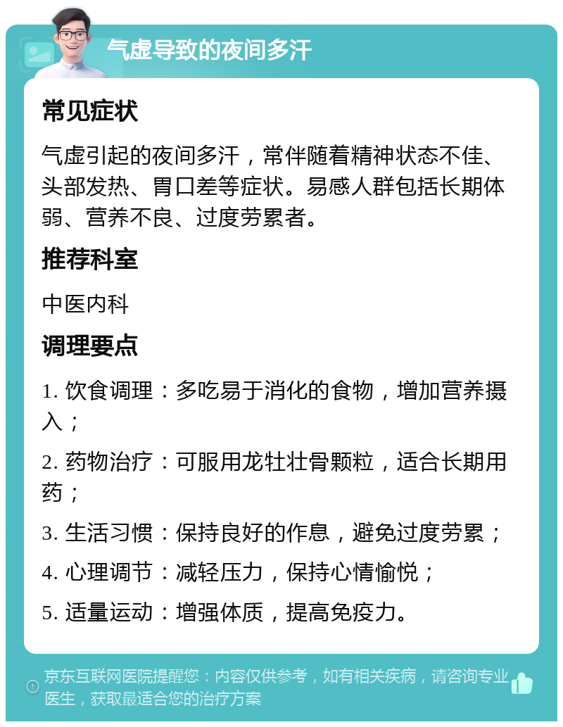 气虚导致的夜间多汗 常见症状 气虚引起的夜间多汗，常伴随着精神状态不佳、头部发热、胃口差等症状。易感人群包括长期体弱、营养不良、过度劳累者。 推荐科室 中医内科 调理要点 1. 饮食调理：多吃易于消化的食物，增加营养摄入； 2. 药物治疗：可服用龙牡壮骨颗粒，适合长期用药； 3. 生活习惯：保持良好的作息，避免过度劳累； 4. 心理调节：减轻压力，保持心情愉悦； 5. 适量运动：增强体质，提高免疫力。