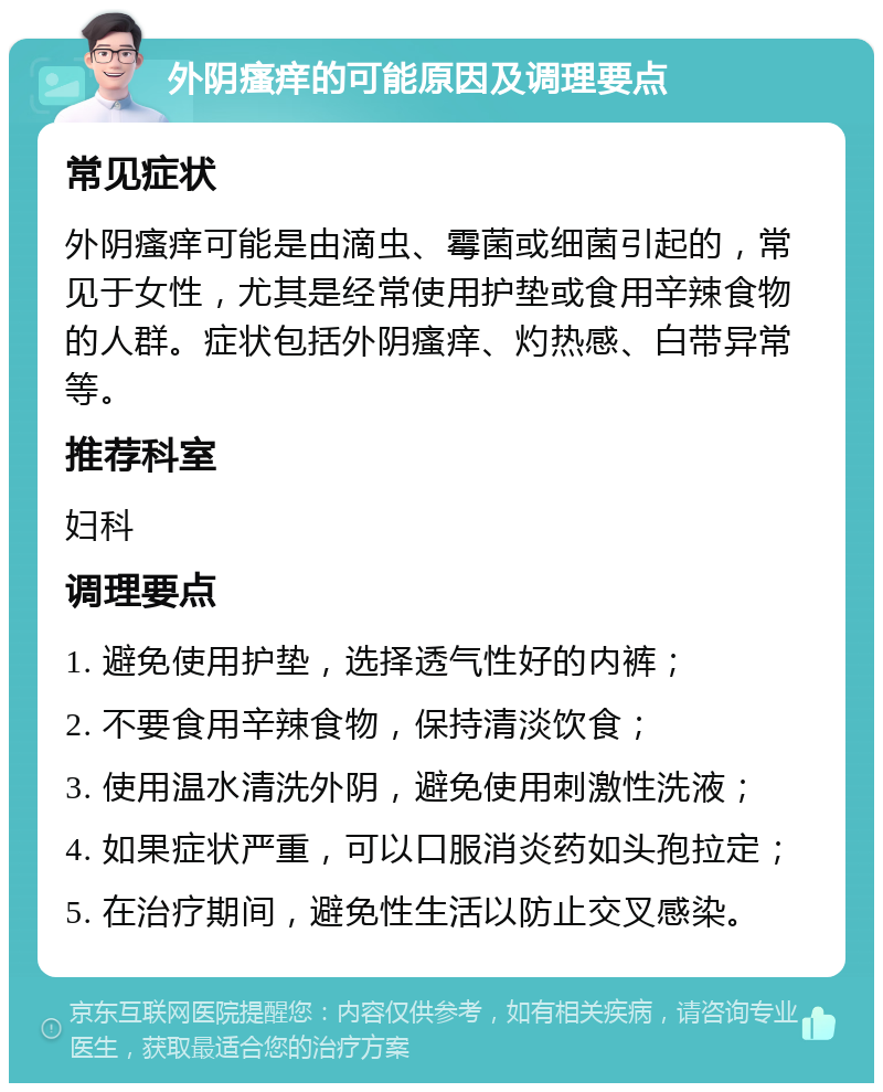 外阴瘙痒的可能原因及调理要点 常见症状 外阴瘙痒可能是由滴虫、霉菌或细菌引起的，常见于女性，尤其是经常使用护垫或食用辛辣食物的人群。症状包括外阴瘙痒、灼热感、白带异常等。 推荐科室 妇科 调理要点 1. 避免使用护垫，选择透气性好的内裤； 2. 不要食用辛辣食物，保持清淡饮食； 3. 使用温水清洗外阴，避免使用刺激性洗液； 4. 如果症状严重，可以口服消炎药如头孢拉定； 5. 在治疗期间，避免性生活以防止交叉感染。