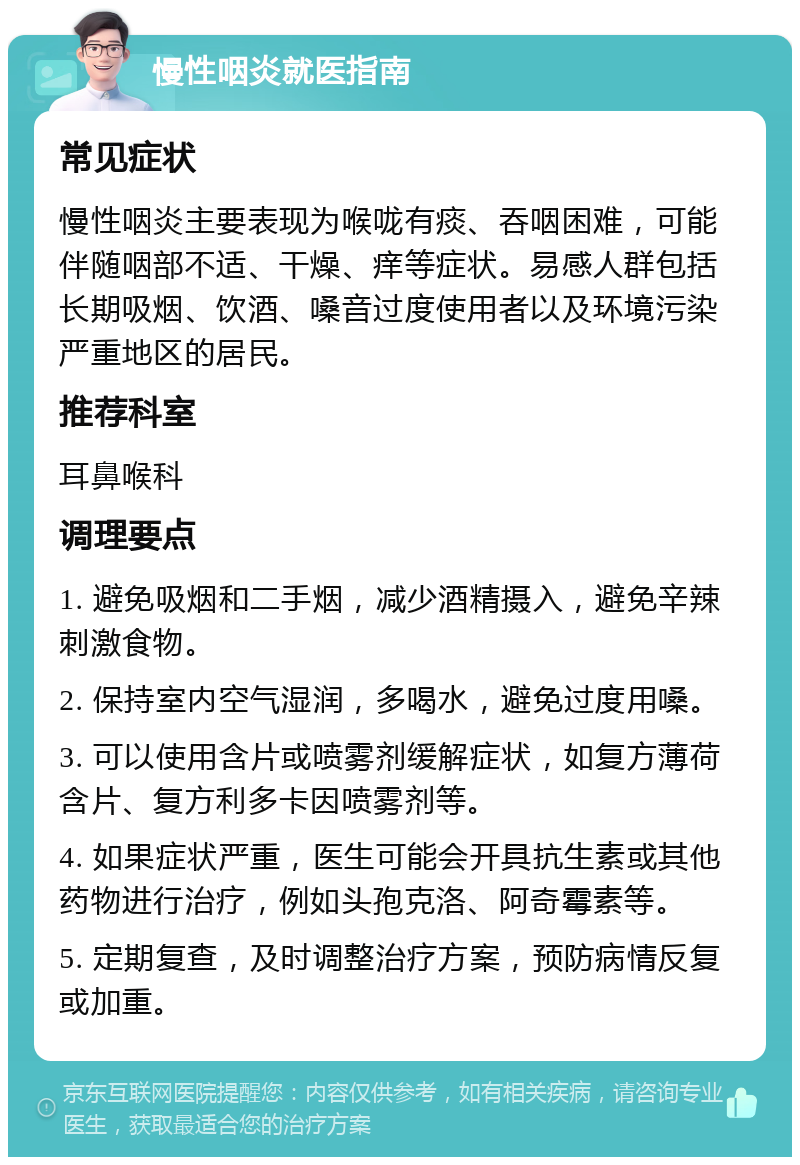 慢性咽炎就医指南 常见症状 慢性咽炎主要表现为喉咙有痰、吞咽困难，可能伴随咽部不适、干燥、痒等症状。易感人群包括长期吸烟、饮酒、嗓音过度使用者以及环境污染严重地区的居民。 推荐科室 耳鼻喉科 调理要点 1. 避免吸烟和二手烟，减少酒精摄入，避免辛辣刺激食物。 2. 保持室内空气湿润，多喝水，避免过度用嗓。 3. 可以使用含片或喷雾剂缓解症状，如复方薄荷含片、复方利多卡因喷雾剂等。 4. 如果症状严重，医生可能会开具抗生素或其他药物进行治疗，例如头孢克洛、阿奇霉素等。 5. 定期复查，及时调整治疗方案，预防病情反复或加重。