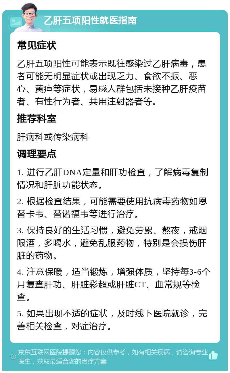 乙肝五项阳性就医指南 常见症状 乙肝五项阳性可能表示既往感染过乙肝病毒，患者可能无明显症状或出现乏力、食欲不振、恶心、黄疸等症状，易感人群包括未接种乙肝疫苗者、有性行为者、共用注射器者等。 推荐科室 肝病科或传染病科 调理要点 1. 进行乙肝DNA定量和肝功检查，了解病毒复制情况和肝脏功能状态。 2. 根据检查结果，可能需要使用抗病毒药物如恩替卡韦、替诺福韦等进行治疗。 3. 保持良好的生活习惯，避免劳累、熬夜，戒烟限酒，多喝水，避免乱服药物，特别是会损伤肝脏的药物。 4. 注意保暖，适当锻炼，增强体质，坚持每3-6个月复查肝功、肝脏彩超或肝脏CT、血常规等检查。 5. 如果出现不适的症状，及时线下医院就诊，完善相关检查，对症治疗。