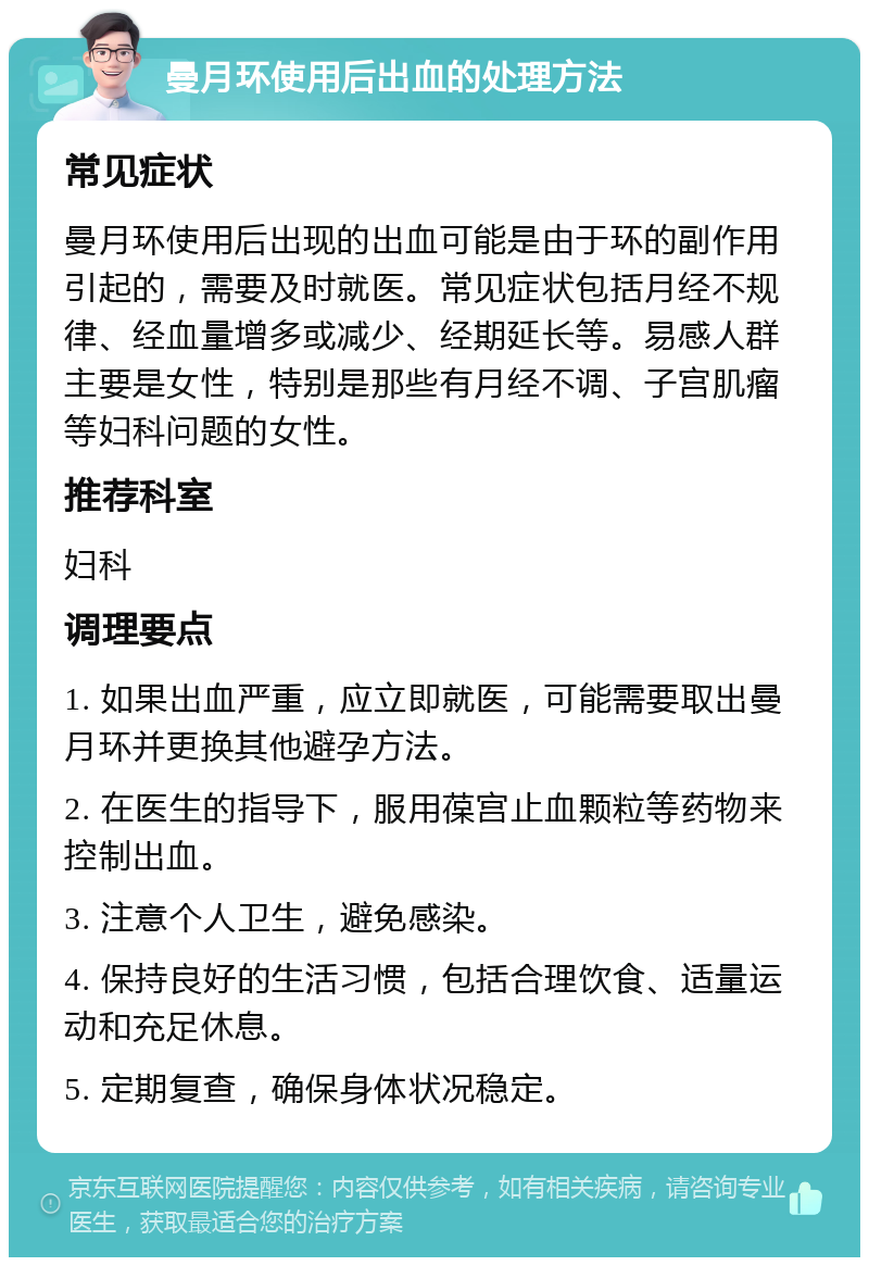 曼月环使用后出血的处理方法 常见症状 曼月环使用后出现的出血可能是由于环的副作用引起的，需要及时就医。常见症状包括月经不规律、经血量增多或减少、经期延长等。易感人群主要是女性，特别是那些有月经不调、子宫肌瘤等妇科问题的女性。 推荐科室 妇科 调理要点 1. 如果出血严重，应立即就医，可能需要取出曼月环并更换其他避孕方法。 2. 在医生的指导下，服用葆宫止血颗粒等药物来控制出血。 3. 注意个人卫生，避免感染。 4. 保持良好的生活习惯，包括合理饮食、适量运动和充足休息。 5. 定期复查，确保身体状况稳定。