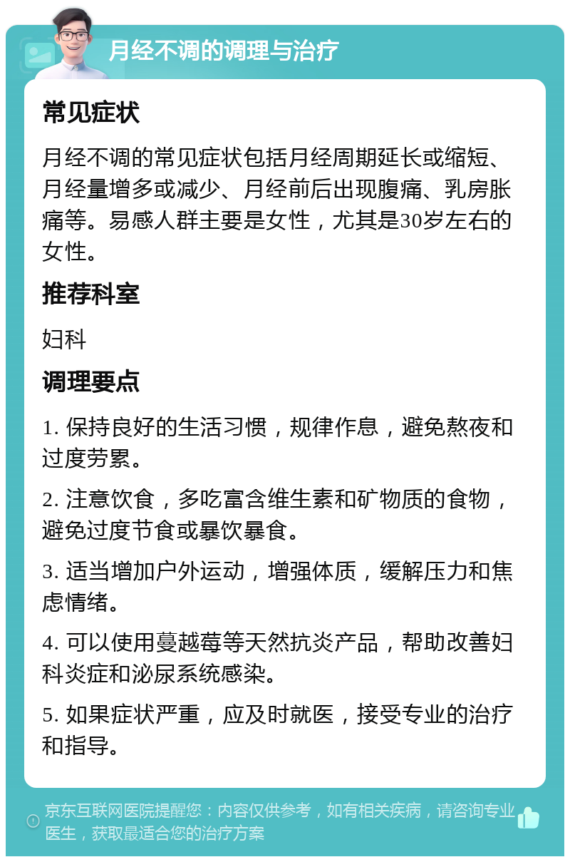 月经不调的调理与治疗 常见症状 月经不调的常见症状包括月经周期延长或缩短、月经量增多或减少、月经前后出现腹痛、乳房胀痛等。易感人群主要是女性，尤其是30岁左右的女性。 推荐科室 妇科 调理要点 1. 保持良好的生活习惯，规律作息，避免熬夜和过度劳累。 2. 注意饮食，多吃富含维生素和矿物质的食物，避免过度节食或暴饮暴食。 3. 适当增加户外运动，增强体质，缓解压力和焦虑情绪。 4. 可以使用蔓越莓等天然抗炎产品，帮助改善妇科炎症和泌尿系统感染。 5. 如果症状严重，应及时就医，接受专业的治疗和指导。