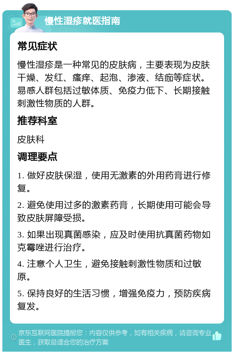 慢性湿疹就医指南 常见症状 慢性湿疹是一种常见的皮肤病，主要表现为皮肤干燥、发红、瘙痒、起泡、渗液、结痂等症状。易感人群包括过敏体质、免疫力低下、长期接触刺激性物质的人群。 推荐科室 皮肤科 调理要点 1. 做好皮肤保湿，使用无激素的外用药膏进行修复。 2. 避免使用过多的激素药膏，长期使用可能会导致皮肤屏障受损。 3. 如果出现真菌感染，应及时使用抗真菌药物如克霉唑进行治疗。 4. 注意个人卫生，避免接触刺激性物质和过敏原。 5. 保持良好的生活习惯，增强免疫力，预防疾病复发。