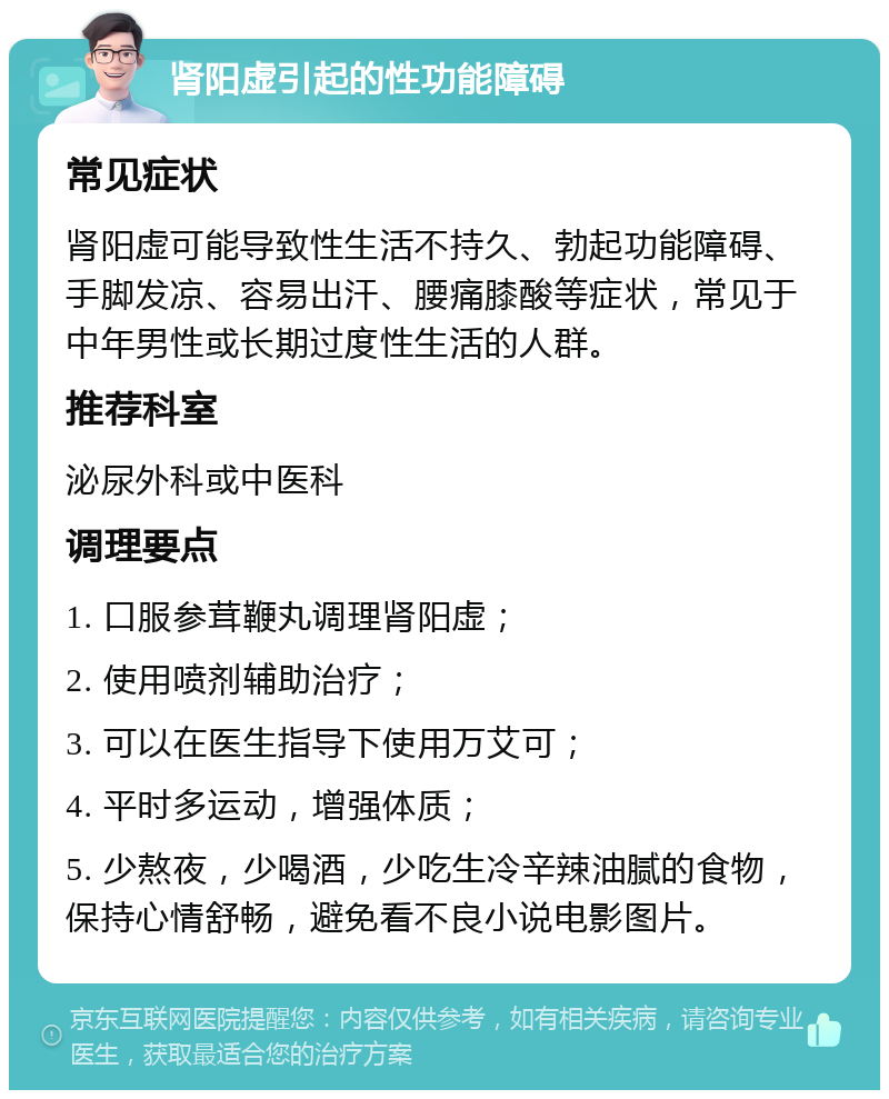 肾阳虚引起的性功能障碍 常见症状 肾阳虚可能导致性生活不持久、勃起功能障碍、手脚发凉、容易出汗、腰痛膝酸等症状，常见于中年男性或长期过度性生活的人群。 推荐科室 泌尿外科或中医科 调理要点 1. 口服参茸鞭丸调理肾阳虚； 2. 使用喷剂辅助治疗； 3. 可以在医生指导下使用万艾可； 4. 平时多运动，增强体质； 5. 少熬夜，少喝酒，少吃生冷辛辣油腻的食物，保持心情舒畅，避免看不良小说电影图片。