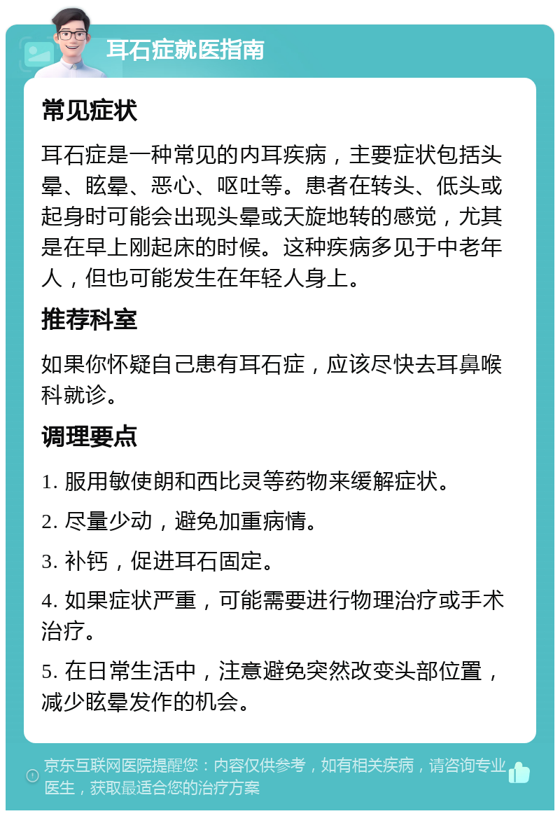 耳石症就医指南 常见症状 耳石症是一种常见的内耳疾病，主要症状包括头晕、眩晕、恶心、呕吐等。患者在转头、低头或起身时可能会出现头晕或天旋地转的感觉，尤其是在早上刚起床的时候。这种疾病多见于中老年人，但也可能发生在年轻人身上。 推荐科室 如果你怀疑自己患有耳石症，应该尽快去耳鼻喉科就诊。 调理要点 1. 服用敏使朗和西比灵等药物来缓解症状。 2. 尽量少动，避免加重病情。 3. 补钙，促进耳石固定。 4. 如果症状严重，可能需要进行物理治疗或手术治疗。 5. 在日常生活中，注意避免突然改变头部位置，减少眩晕发作的机会。