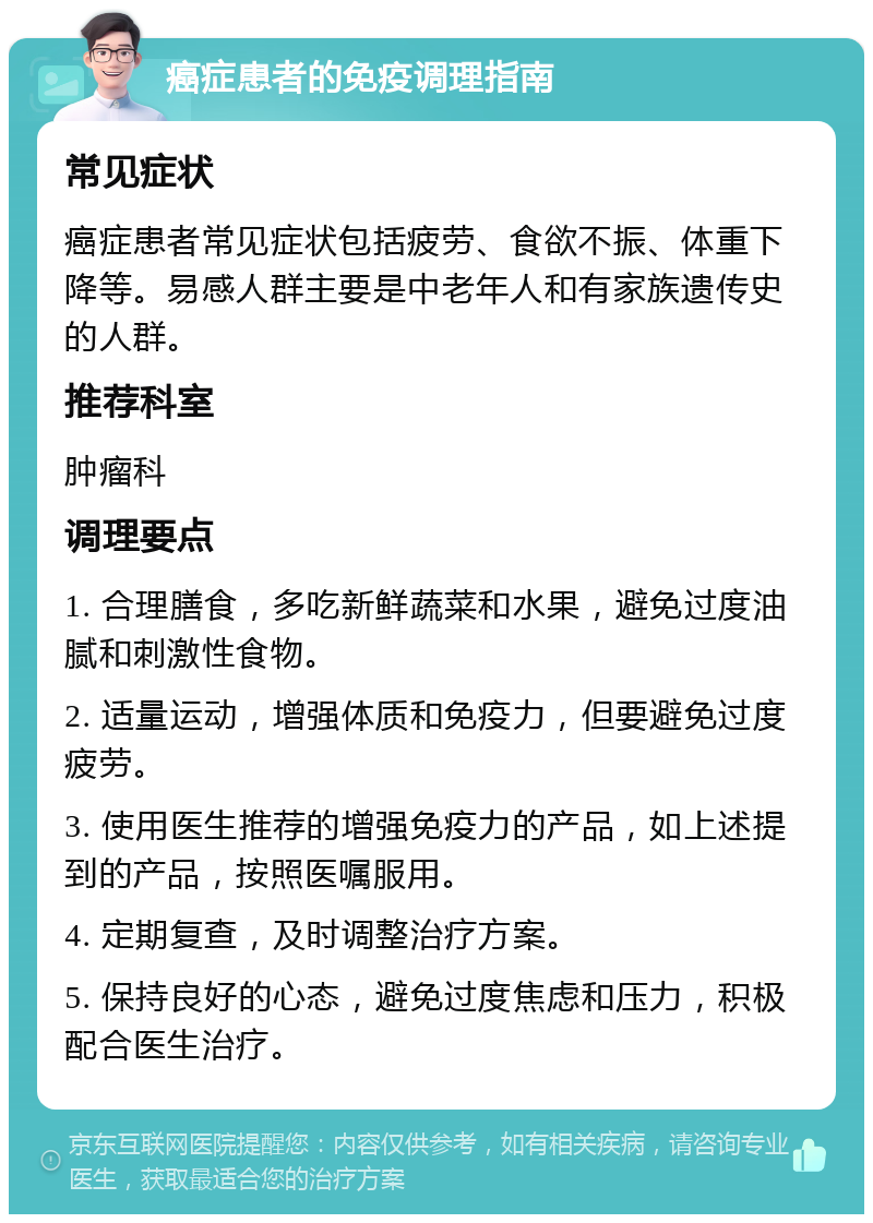 癌症患者的免疫调理指南 常见症状 癌症患者常见症状包括疲劳、食欲不振、体重下降等。易感人群主要是中老年人和有家族遗传史的人群。 推荐科室 肿瘤科 调理要点 1. 合理膳食，多吃新鲜蔬菜和水果，避免过度油腻和刺激性食物。 2. 适量运动，增强体质和免疫力，但要避免过度疲劳。 3. 使用医生推荐的增强免疫力的产品，如上述提到的产品，按照医嘱服用。 4. 定期复查，及时调整治疗方案。 5. 保持良好的心态，避免过度焦虑和压力，积极配合医生治疗。