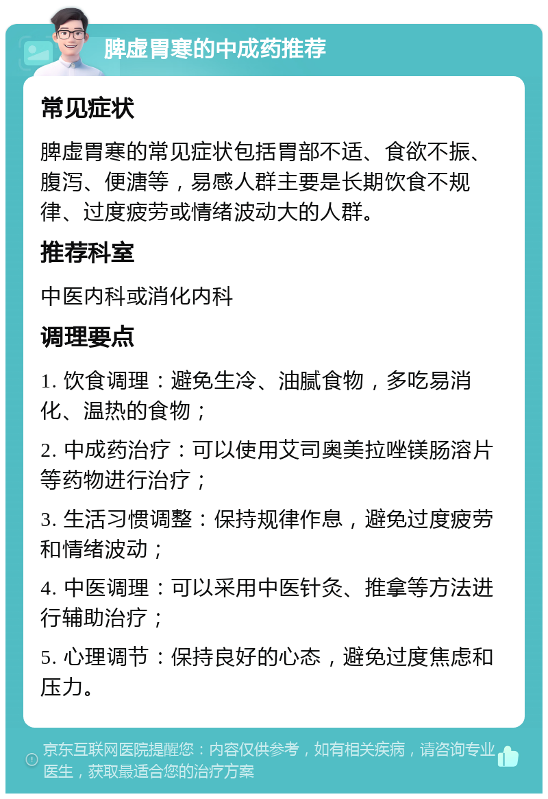 脾虚胃寒的中成药推荐 常见症状 脾虚胃寒的常见症状包括胃部不适、食欲不振、腹泻、便溏等，易感人群主要是长期饮食不规律、过度疲劳或情绪波动大的人群。 推荐科室 中医内科或消化内科 调理要点 1. 饮食调理：避免生冷、油腻食物，多吃易消化、温热的食物； 2. 中成药治疗：可以使用艾司奥美拉唑镁肠溶片等药物进行治疗； 3. 生活习惯调整：保持规律作息，避免过度疲劳和情绪波动； 4. 中医调理：可以采用中医针灸、推拿等方法进行辅助治疗； 5. 心理调节：保持良好的心态，避免过度焦虑和压力。