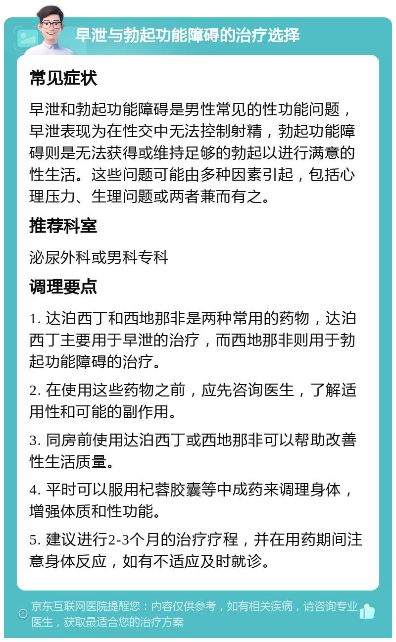 早泄与勃起功能障碍的治疗选择 常见症状 早泄和勃起功能障碍是男性常见的性功能问题，早泄表现为在性交中无法控制射精，勃起功能障碍则是无法获得或维持足够的勃起以进行满意的性生活。这些问题可能由多种因素引起，包括心理压力、生理问题或两者兼而有之。 推荐科室 泌尿外科或男科专科 调理要点 1. 达泊西丁和西地那非是两种常用的药物，达泊西丁主要用于早泄的治疗，而西地那非则用于勃起功能障碍的治疗。 2. 在使用这些药物之前，应先咨询医生，了解适用性和可能的副作用。 3. 同房前使用达泊西丁或西地那非可以帮助改善性生活质量。 4. 平时可以服用杞蓉胶囊等中成药来调理身体，增强体质和性功能。 5. 建议进行2-3个月的治疗疗程，并在用药期间注意身体反应，如有不适应及时就诊。