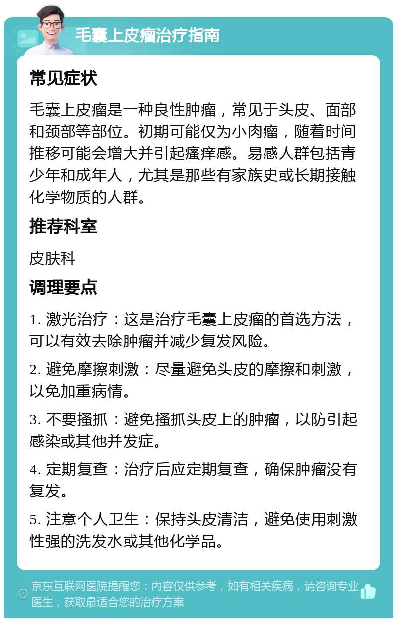 毛囊上皮瘤治疗指南 常见症状 毛囊上皮瘤是一种良性肿瘤，常见于头皮、面部和颈部等部位。初期可能仅为小肉瘤，随着时间推移可能会增大并引起瘙痒感。易感人群包括青少年和成年人，尤其是那些有家族史或长期接触化学物质的人群。 推荐科室 皮肤科 调理要点 1. 激光治疗：这是治疗毛囊上皮瘤的首选方法，可以有效去除肿瘤并减少复发风险。 2. 避免摩擦刺激：尽量避免头皮的摩擦和刺激，以免加重病情。 3. 不要搔抓：避免搔抓头皮上的肿瘤，以防引起感染或其他并发症。 4. 定期复查：治疗后应定期复查，确保肿瘤没有复发。 5. 注意个人卫生：保持头皮清洁，避免使用刺激性强的洗发水或其他化学品。