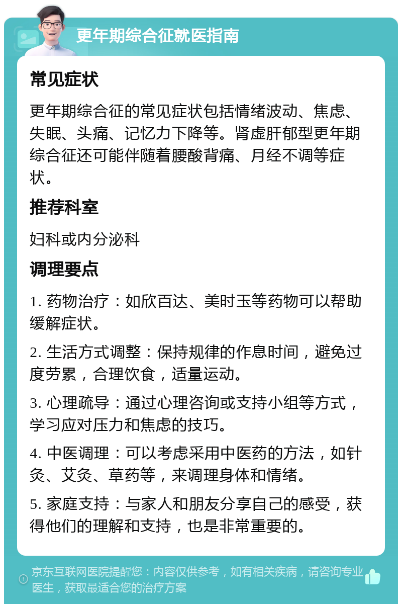 更年期综合征就医指南 常见症状 更年期综合征的常见症状包括情绪波动、焦虑、失眠、头痛、记忆力下降等。肾虚肝郁型更年期综合征还可能伴随着腰酸背痛、月经不调等症状。 推荐科室 妇科或内分泌科 调理要点 1. 药物治疗：如欣百达、美时玉等药物可以帮助缓解症状。 2. 生活方式调整：保持规律的作息时间，避免过度劳累，合理饮食，适量运动。 3. 心理疏导：通过心理咨询或支持小组等方式，学习应对压力和焦虑的技巧。 4. 中医调理：可以考虑采用中医药的方法，如针灸、艾灸、草药等，来调理身体和情绪。 5. 家庭支持：与家人和朋友分享自己的感受，获得他们的理解和支持，也是非常重要的。