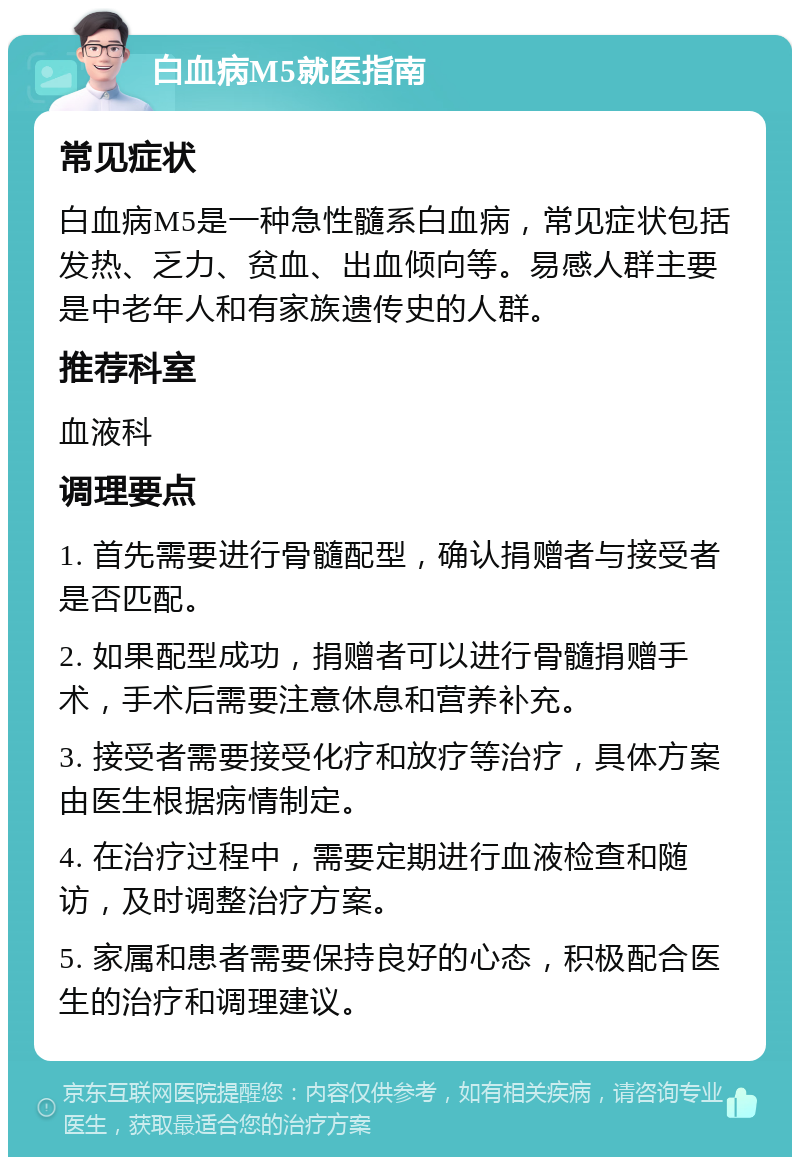 白血病M5就医指南 常见症状 白血病M5是一种急性髓系白血病，常见症状包括发热、乏力、贫血、出血倾向等。易感人群主要是中老年人和有家族遗传史的人群。 推荐科室 血液科 调理要点 1. 首先需要进行骨髓配型，确认捐赠者与接受者是否匹配。 2. 如果配型成功，捐赠者可以进行骨髓捐赠手术，手术后需要注意休息和营养补充。 3. 接受者需要接受化疗和放疗等治疗，具体方案由医生根据病情制定。 4. 在治疗过程中，需要定期进行血液检查和随访，及时调整治疗方案。 5. 家属和患者需要保持良好的心态，积极配合医生的治疗和调理建议。