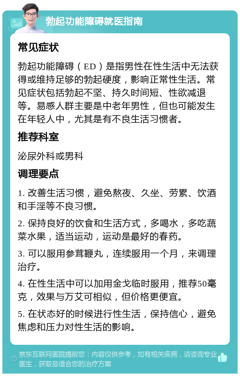 勃起功能障碍就医指南 常见症状 勃起功能障碍（ED）是指男性在性生活中无法获得或维持足够的勃起硬度，影响正常性生活。常见症状包括勃起不坚、持久时间短、性欲减退等。易感人群主要是中老年男性，但也可能发生在年轻人中，尤其是有不良生活习惯者。 推荐科室 泌尿外科或男科 调理要点 1. 改善生活习惯，避免熬夜、久坐、劳累、饮酒和手淫等不良习惯。 2. 保持良好的饮食和生活方式，多喝水，多吃蔬菜水果，适当运动，运动是最好的春药。 3. 可以服用参茸鞭丸，连续服用一个月，来调理治疗。 4. 在性生活中可以加用金戈临时服用，推荐50毫克，效果与万艾可相似，但价格更便宜。 5. 在状态好的时候进行性生活，保持信心，避免焦虑和压力对性生活的影响。