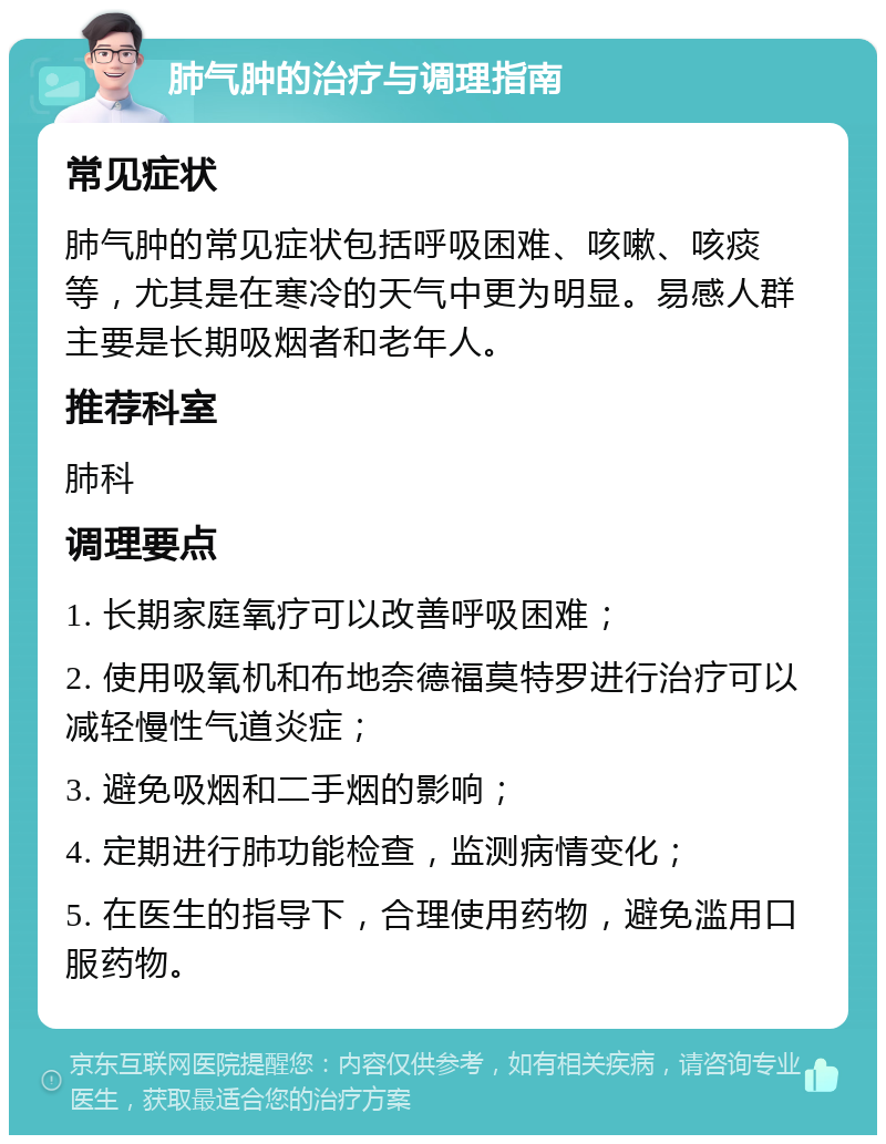 肺气肿的治疗与调理指南 常见症状 肺气肿的常见症状包括呼吸困难、咳嗽、咳痰等，尤其是在寒冷的天气中更为明显。易感人群主要是长期吸烟者和老年人。 推荐科室 肺科 调理要点 1. 长期家庭氧疗可以改善呼吸困难； 2. 使用吸氧机和布地奈德福莫特罗进行治疗可以减轻慢性气道炎症； 3. 避免吸烟和二手烟的影响； 4. 定期进行肺功能检查，监测病情变化； 5. 在医生的指导下，合理使用药物，避免滥用口服药物。