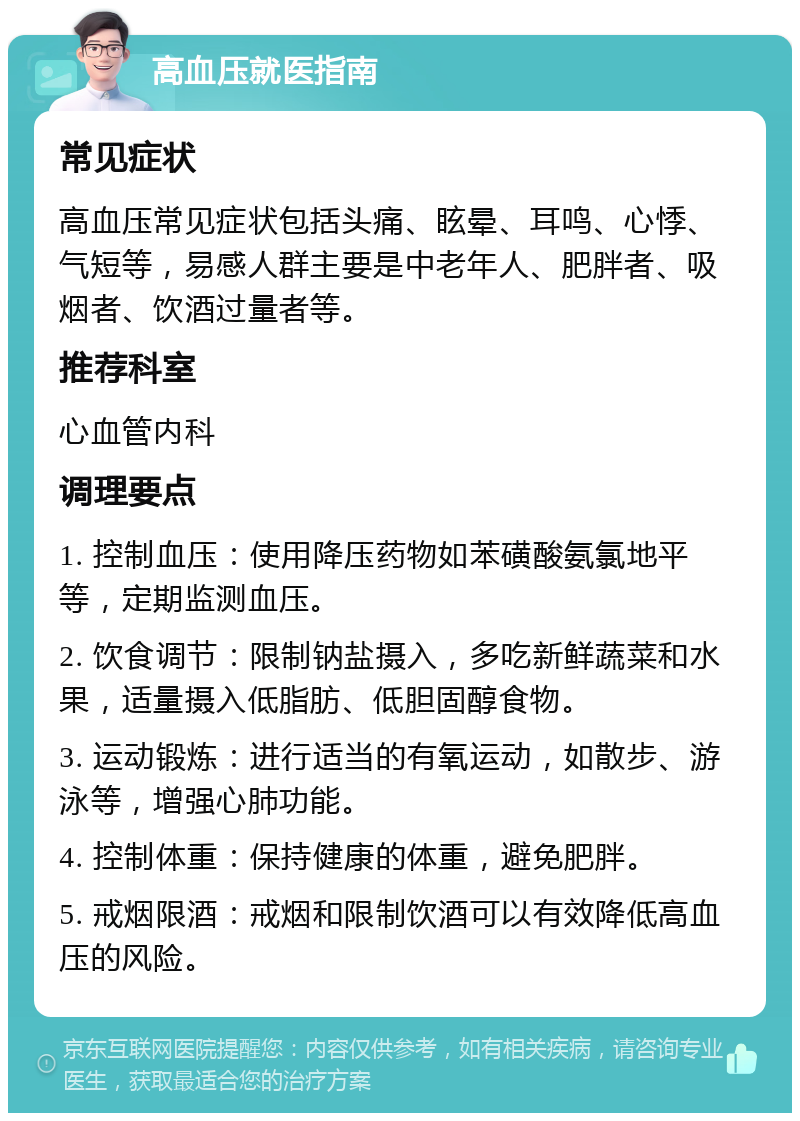 高血压就医指南 常见症状 高血压常见症状包括头痛、眩晕、耳鸣、心悸、气短等，易感人群主要是中老年人、肥胖者、吸烟者、饮酒过量者等。 推荐科室 心血管内科 调理要点 1. 控制血压：使用降压药物如苯磺酸氨氯地平等，定期监测血压。 2. 饮食调节：限制钠盐摄入，多吃新鲜蔬菜和水果，适量摄入低脂肪、低胆固醇食物。 3. 运动锻炼：进行适当的有氧运动，如散步、游泳等，增强心肺功能。 4. 控制体重：保持健康的体重，避免肥胖。 5. 戒烟限酒：戒烟和限制饮酒可以有效降低高血压的风险。