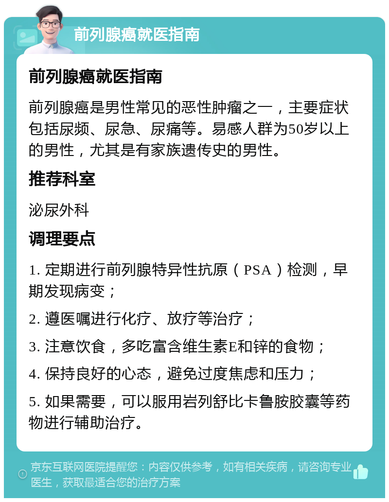 前列腺癌就医指南 前列腺癌就医指南 前列腺癌是男性常见的恶性肿瘤之一，主要症状包括尿频、尿急、尿痛等。易感人群为50岁以上的男性，尤其是有家族遗传史的男性。 推荐科室 泌尿外科 调理要点 1. 定期进行前列腺特异性抗原（PSA）检测，早期发现病变； 2. 遵医嘱进行化疗、放疗等治疗； 3. 注意饮食，多吃富含维生素E和锌的食物； 4. 保持良好的心态，避免过度焦虑和压力； 5. 如果需要，可以服用岩列舒比卡鲁胺胶囊等药物进行辅助治疗。