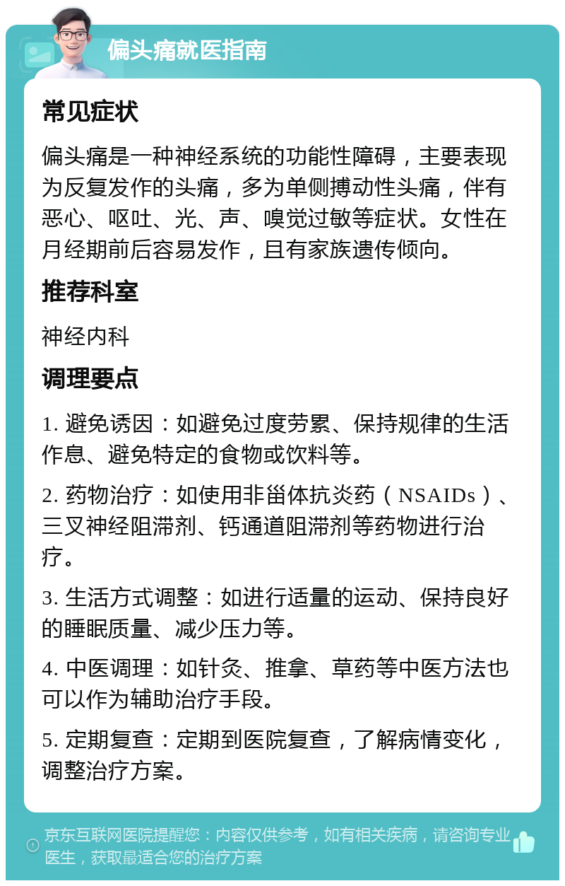 偏头痛就医指南 常见症状 偏头痛是一种神经系统的功能性障碍，主要表现为反复发作的头痛，多为单侧搏动性头痛，伴有恶心、呕吐、光、声、嗅觉过敏等症状。女性在月经期前后容易发作，且有家族遗传倾向。 推荐科室 神经内科 调理要点 1. 避免诱因：如避免过度劳累、保持规律的生活作息、避免特定的食物或饮料等。 2. 药物治疗：如使用非甾体抗炎药（NSAIDs）、三叉神经阻滞剂、钙通道阻滞剂等药物进行治疗。 3. 生活方式调整：如进行适量的运动、保持良好的睡眠质量、减少压力等。 4. 中医调理：如针灸、推拿、草药等中医方法也可以作为辅助治疗手段。 5. 定期复查：定期到医院复查，了解病情变化，调整治疗方案。