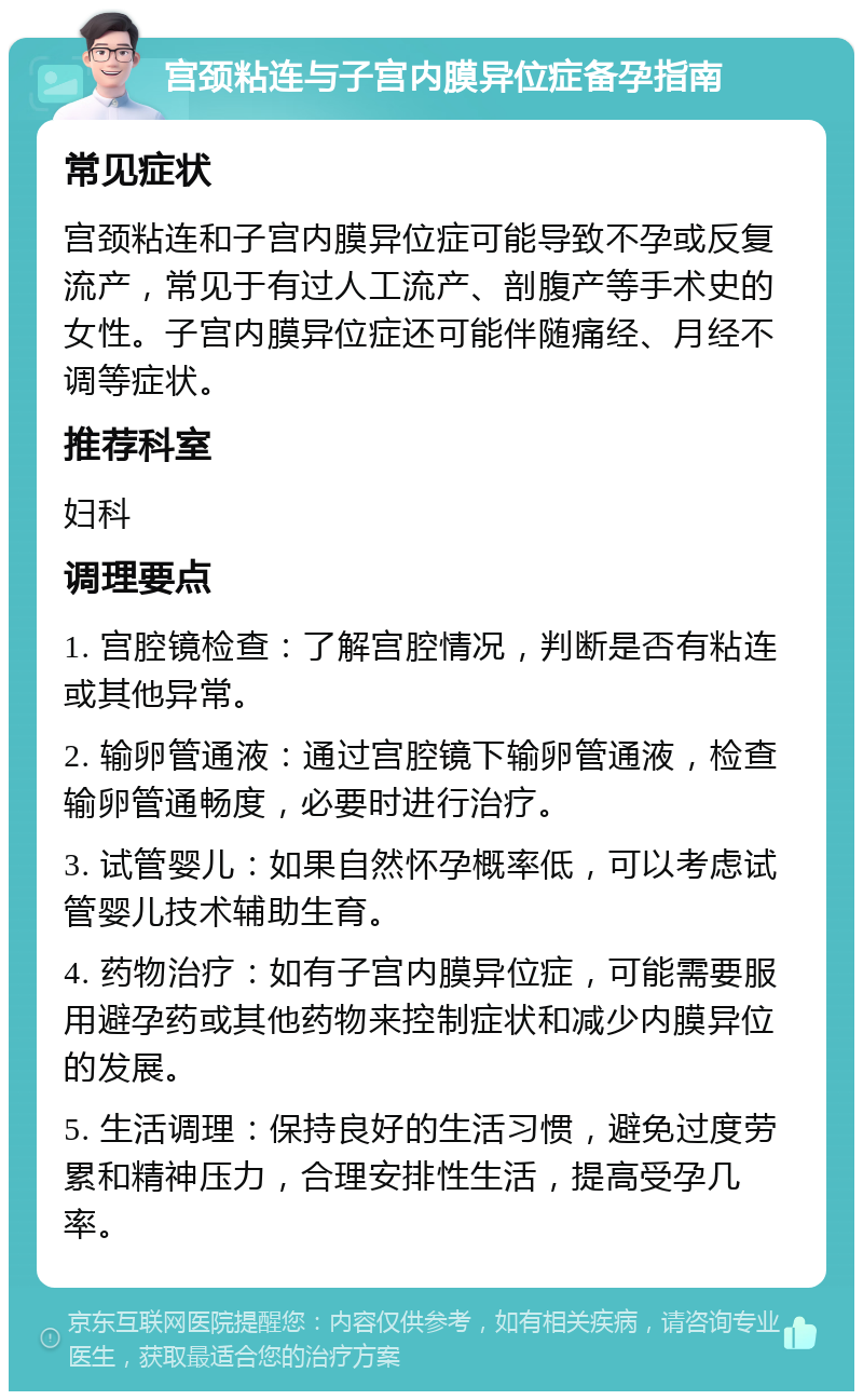 宫颈粘连与子宫内膜异位症备孕指南 常见症状 宫颈粘连和子宫内膜异位症可能导致不孕或反复流产，常见于有过人工流产、剖腹产等手术史的女性。子宫内膜异位症还可能伴随痛经、月经不调等症状。 推荐科室 妇科 调理要点 1. 宫腔镜检查：了解宫腔情况，判断是否有粘连或其他异常。 2. 输卵管通液：通过宫腔镜下输卵管通液，检查输卵管通畅度，必要时进行治疗。 3. 试管婴儿：如果自然怀孕概率低，可以考虑试管婴儿技术辅助生育。 4. 药物治疗：如有子宫内膜异位症，可能需要服用避孕药或其他药物来控制症状和减少内膜异位的发展。 5. 生活调理：保持良好的生活习惯，避免过度劳累和精神压力，合理安排性生活，提高受孕几率。