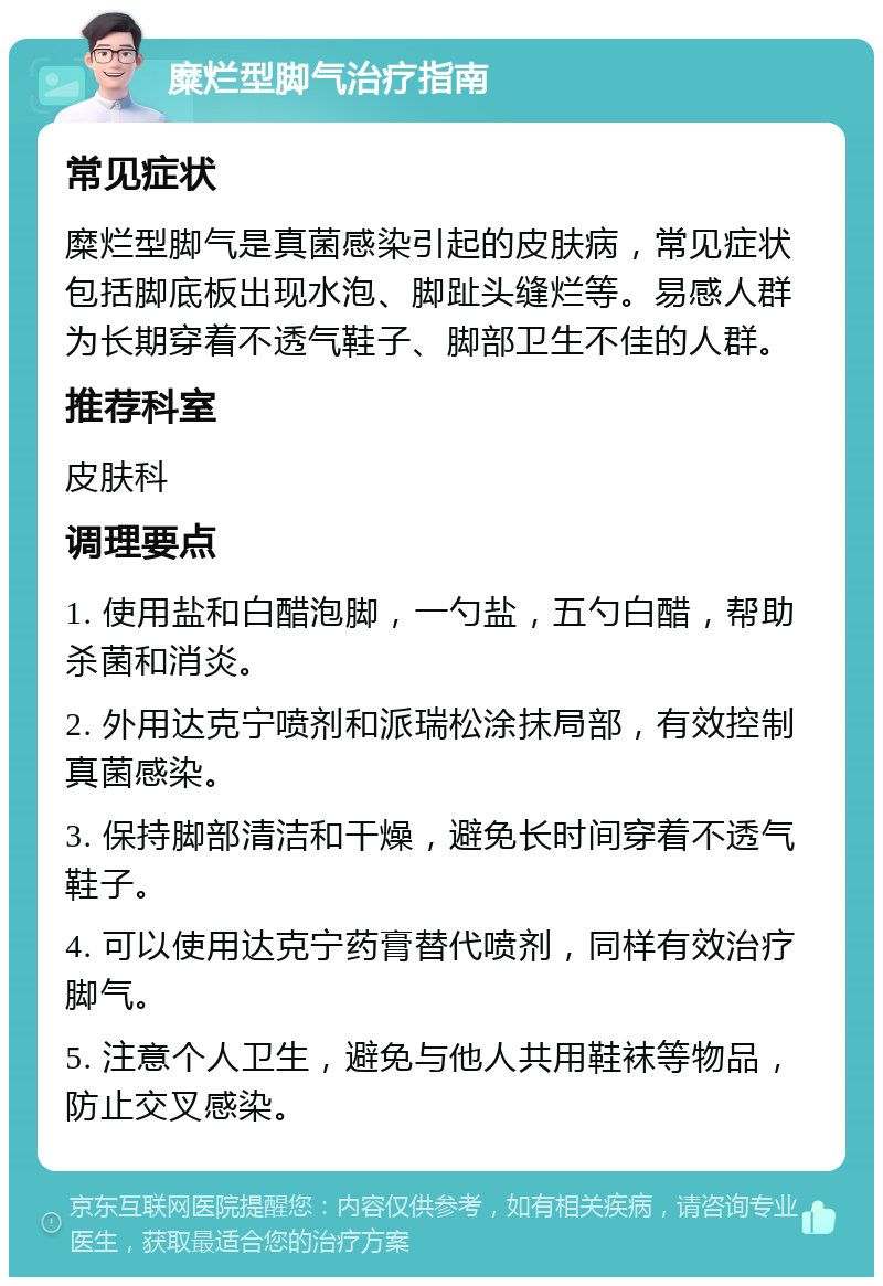 糜烂型脚气治疗指南 常见症状 糜烂型脚气是真菌感染引起的皮肤病，常见症状包括脚底板出现水泡、脚趾头缝烂等。易感人群为长期穿着不透气鞋子、脚部卫生不佳的人群。 推荐科室 皮肤科 调理要点 1. 使用盐和白醋泡脚，一勺盐，五勺白醋，帮助杀菌和消炎。 2. 外用达克宁喷剂和派瑞松涂抹局部，有效控制真菌感染。 3. 保持脚部清洁和干燥，避免长时间穿着不透气鞋子。 4. 可以使用达克宁药膏替代喷剂，同样有效治疗脚气。 5. 注意个人卫生，避免与他人共用鞋袜等物品，防止交叉感染。