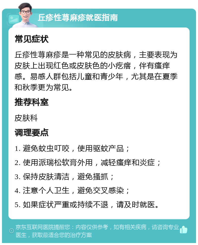 丘疹性荨麻疹就医指南 常见症状 丘疹性荨麻疹是一种常见的皮肤病，主要表现为皮肤上出现红色或皮肤色的小疙瘩，伴有瘙痒感。易感人群包括儿童和青少年，尤其是在夏季和秋季更为常见。 推荐科室 皮肤科 调理要点 1. 避免蚊虫叮咬，使用驱蚊产品； 2. 使用派瑞松软膏外用，减轻瘙痒和炎症； 3. 保持皮肤清洁，避免搔抓； 4. 注意个人卫生，避免交叉感染； 5. 如果症状严重或持续不退，请及时就医。