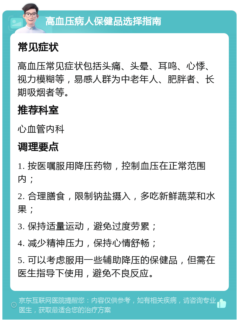 高血压病人保健品选择指南 常见症状 高血压常见症状包括头痛、头晕、耳鸣、心悸、视力模糊等，易感人群为中老年人、肥胖者、长期吸烟者等。 推荐科室 心血管内科 调理要点 1. 按医嘱服用降压药物，控制血压在正常范围内； 2. 合理膳食，限制钠盐摄入，多吃新鲜蔬菜和水果； 3. 保持适量运动，避免过度劳累； 4. 减少精神压力，保持心情舒畅； 5. 可以考虑服用一些辅助降压的保健品，但需在医生指导下使用，避免不良反应。