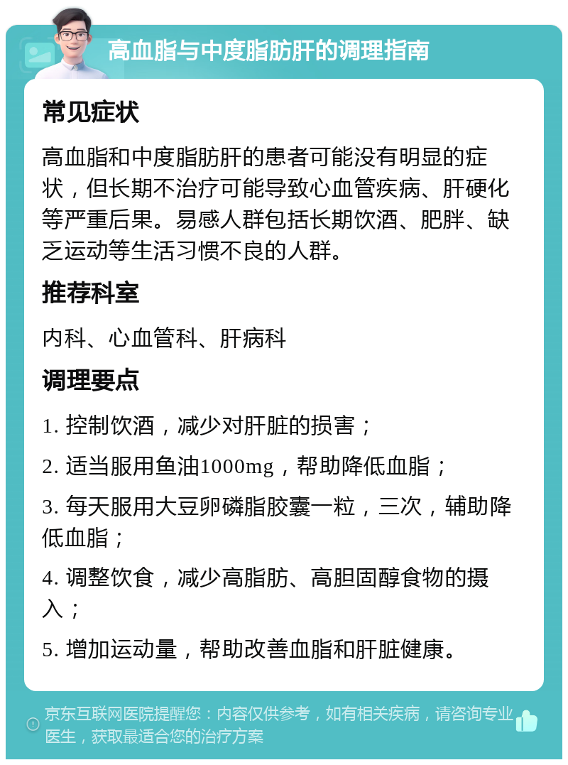 高血脂与中度脂肪肝的调理指南 常见症状 高血脂和中度脂肪肝的患者可能没有明显的症状，但长期不治疗可能导致心血管疾病、肝硬化等严重后果。易感人群包括长期饮酒、肥胖、缺乏运动等生活习惯不良的人群。 推荐科室 内科、心血管科、肝病科 调理要点 1. 控制饮酒，减少对肝脏的损害； 2. 适当服用鱼油1000mg，帮助降低血脂； 3. 每天服用大豆卵磷脂胶囊一粒，三次，辅助降低血脂； 4. 调整饮食，减少高脂肪、高胆固醇食物的摄入； 5. 增加运动量，帮助改善血脂和肝脏健康。