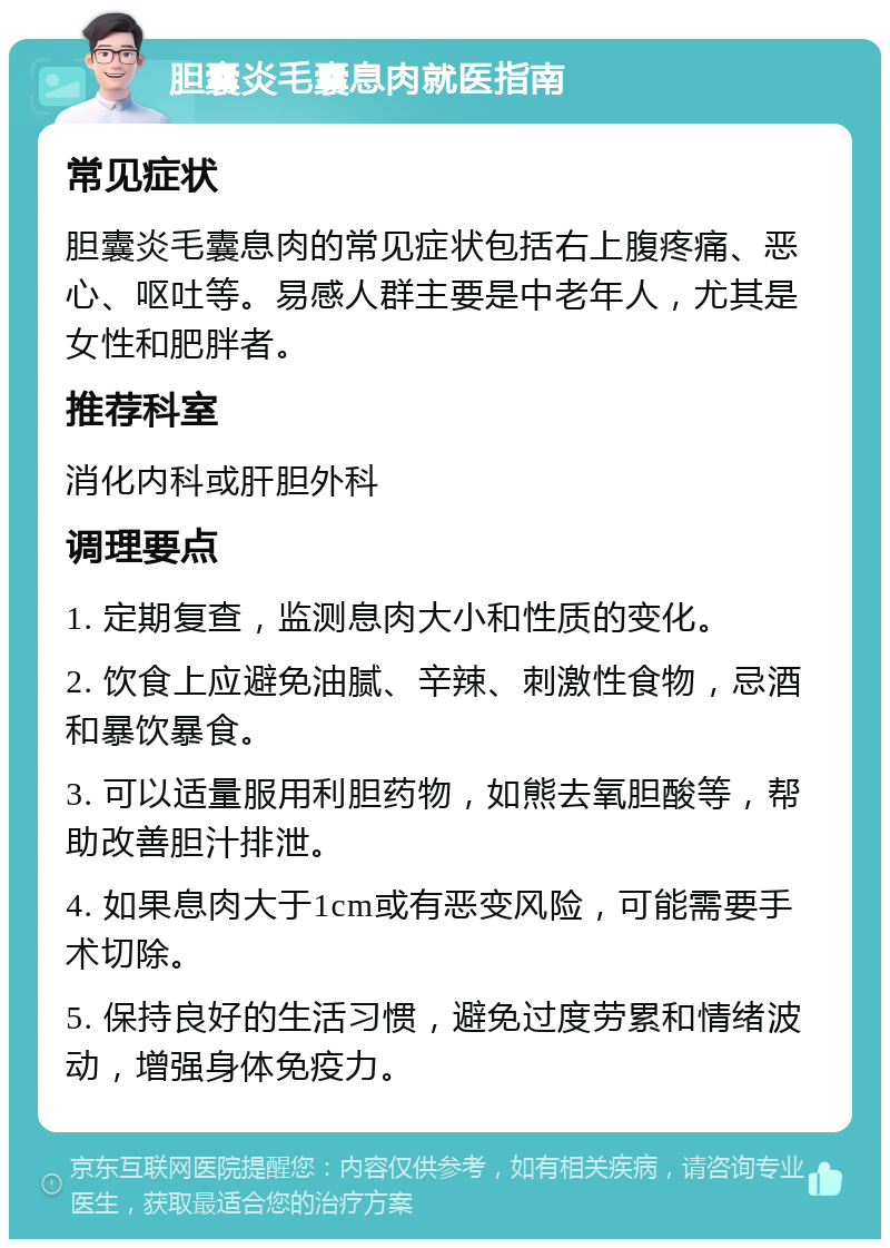 胆囊炎毛囊息肉就医指南 常见症状 胆囊炎毛囊息肉的常见症状包括右上腹疼痛、恶心、呕吐等。易感人群主要是中老年人，尤其是女性和肥胖者。 推荐科室 消化内科或肝胆外科 调理要点 1. 定期复查，监测息肉大小和性质的变化。 2. 饮食上应避免油腻、辛辣、刺激性食物，忌酒和暴饮暴食。 3. 可以适量服用利胆药物，如熊去氧胆酸等，帮助改善胆汁排泄。 4. 如果息肉大于1cm或有恶变风险，可能需要手术切除。 5. 保持良好的生活习惯，避免过度劳累和情绪波动，增强身体免疫力。