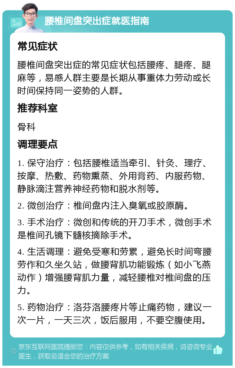 腰椎间盘突出症就医指南 常见症状 腰椎间盘突出症的常见症状包括腰疼、腿疼、腿麻等，易感人群主要是长期从事重体力劳动或长时间保持同一姿势的人群。 推荐科室 骨科 调理要点 1. 保守治疗：包括腰椎适当牵引、针灸、理疗、按摩、热敷、药物熏蒸、外用膏药、内服药物、静脉滴注营养神经药物和脱水剂等。 2. 微创治疗：椎间盘内注入臭氧或胶原酶。 3. 手术治疗：微创和传统的开刀手术，微创手术是椎间孔镜下髓核摘除手术。 4. 生活调理：避免受寒和劳累，避免长时间弯腰劳作和久坐久站，做腰背肌功能锻炼（如小飞燕动作）增强腰背肌力量，减轻腰椎对椎间盘的压力。 5. 药物治疗：洛芬洛腰疼片等止痛药物，建议一次一片，一天三次，饭后服用，不要空腹使用。