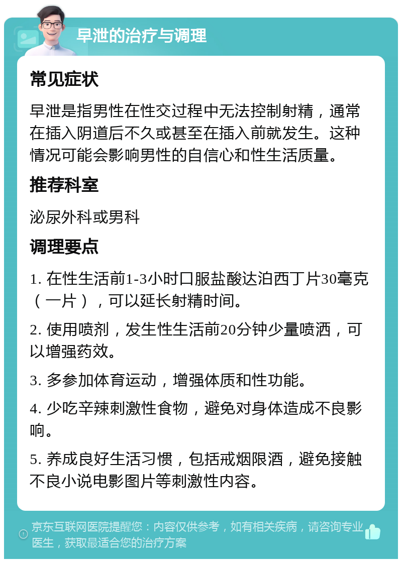 早泄的治疗与调理 常见症状 早泄是指男性在性交过程中无法控制射精，通常在插入阴道后不久或甚至在插入前就发生。这种情况可能会影响男性的自信心和性生活质量。 推荐科室 泌尿外科或男科 调理要点 1. 在性生活前1-3小时口服盐酸达泊西丁片30毫克（一片），可以延长射精时间。 2. 使用喷剂，发生性生活前20分钟少量喷洒，可以增强药效。 3. 多参加体育运动，增强体质和性功能。 4. 少吃辛辣刺激性食物，避免对身体造成不良影响。 5. 养成良好生活习惯，包括戒烟限酒，避免接触不良小说电影图片等刺激性内容。