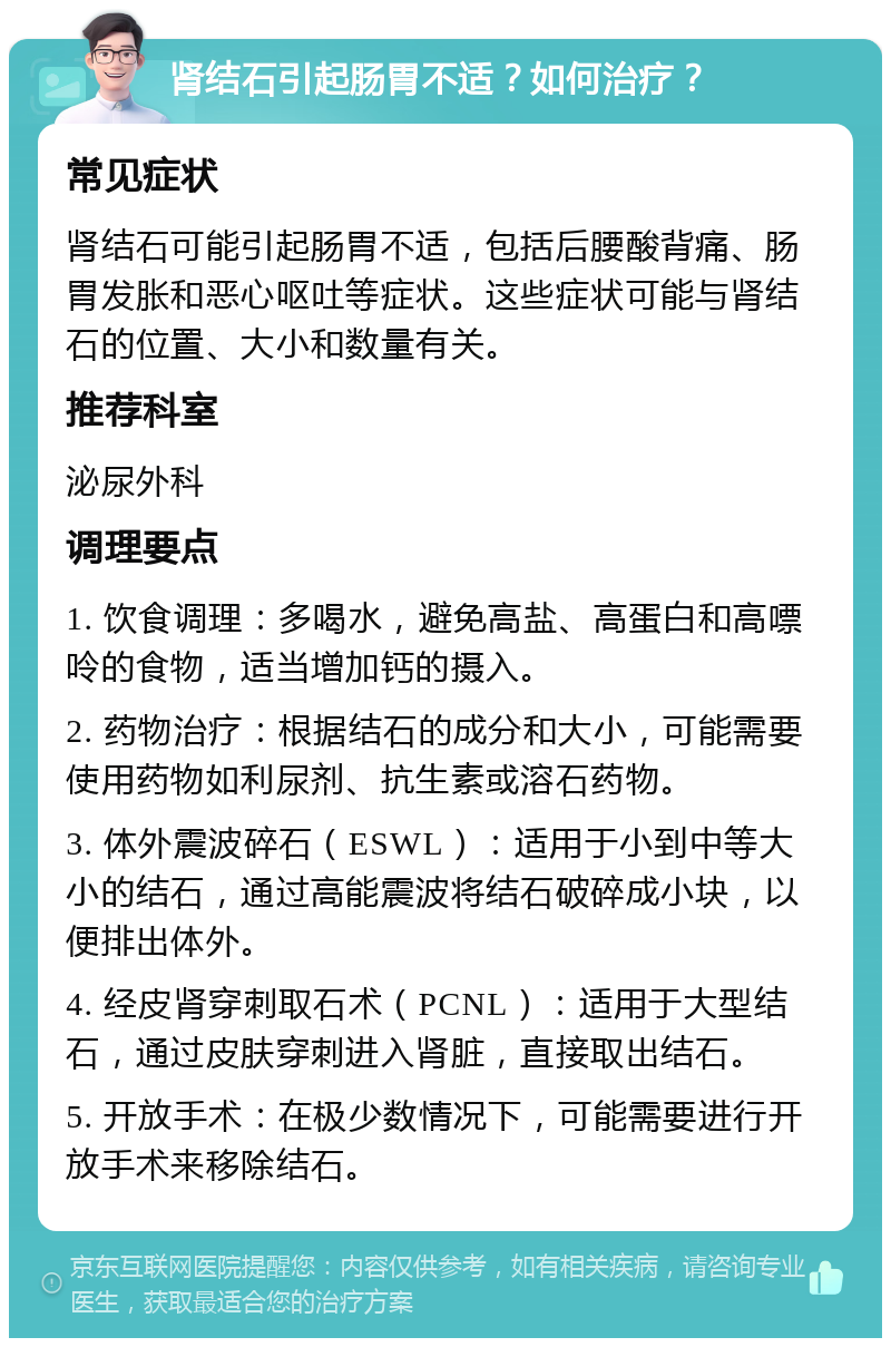 肾结石引起肠胃不适？如何治疗？ 常见症状 肾结石可能引起肠胃不适，包括后腰酸背痛、肠胃发胀和恶心呕吐等症状。这些症状可能与肾结石的位置、大小和数量有关。 推荐科室 泌尿外科 调理要点 1. 饮食调理：多喝水，避免高盐、高蛋白和高嘌呤的食物，适当增加钙的摄入。 2. 药物治疗：根据结石的成分和大小，可能需要使用药物如利尿剂、抗生素或溶石药物。 3. 体外震波碎石（ESWL）：适用于小到中等大小的结石，通过高能震波将结石破碎成小块，以便排出体外。 4. 经皮肾穿刺取石术（PCNL）：适用于大型结石，通过皮肤穿刺进入肾脏，直接取出结石。 5. 开放手术：在极少数情况下，可能需要进行开放手术来移除结石。