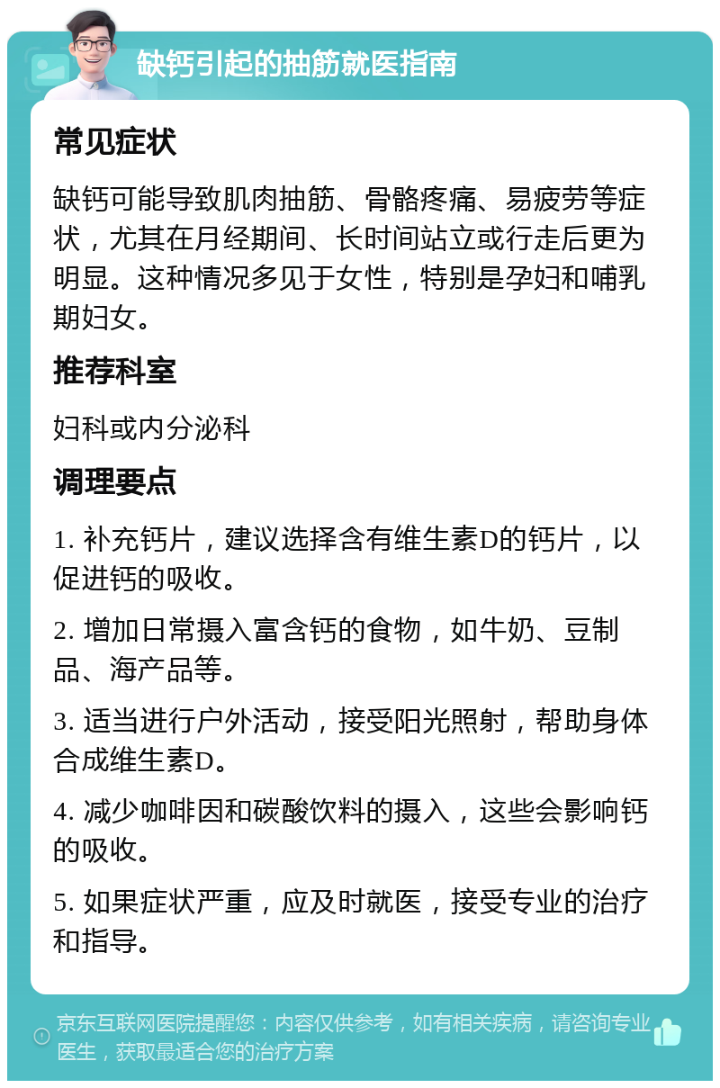 缺钙引起的抽筋就医指南 常见症状 缺钙可能导致肌肉抽筋、骨骼疼痛、易疲劳等症状，尤其在月经期间、长时间站立或行走后更为明显。这种情况多见于女性，特别是孕妇和哺乳期妇女。 推荐科室 妇科或内分泌科 调理要点 1. 补充钙片，建议选择含有维生素D的钙片，以促进钙的吸收。 2. 增加日常摄入富含钙的食物，如牛奶、豆制品、海产品等。 3. 适当进行户外活动，接受阳光照射，帮助身体合成维生素D。 4. 减少咖啡因和碳酸饮料的摄入，这些会影响钙的吸收。 5. 如果症状严重，应及时就医，接受专业的治疗和指导。