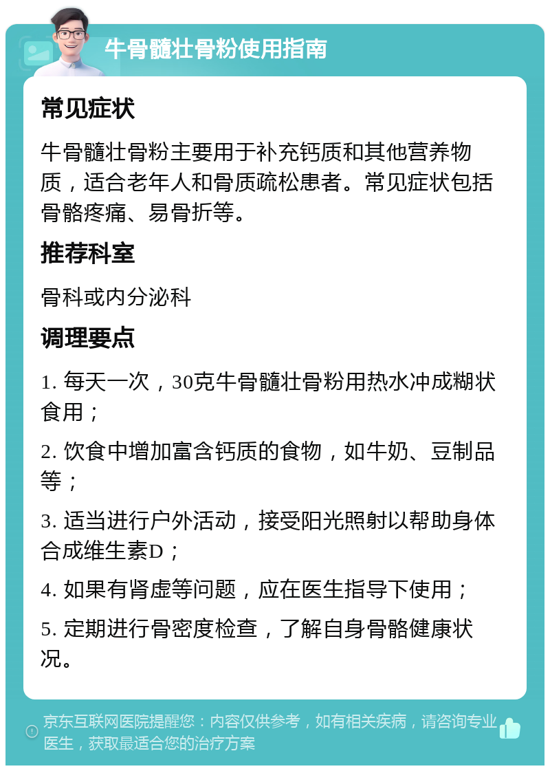 牛骨髓壮骨粉使用指南 常见症状 牛骨髓壮骨粉主要用于补充钙质和其他营养物质，适合老年人和骨质疏松患者。常见症状包括骨骼疼痛、易骨折等。 推荐科室 骨科或内分泌科 调理要点 1. 每天一次，30克牛骨髓壮骨粉用热水冲成糊状食用； 2. 饮食中增加富含钙质的食物，如牛奶、豆制品等； 3. 适当进行户外活动，接受阳光照射以帮助身体合成维生素D； 4. 如果有肾虚等问题，应在医生指导下使用； 5. 定期进行骨密度检查，了解自身骨骼健康状况。