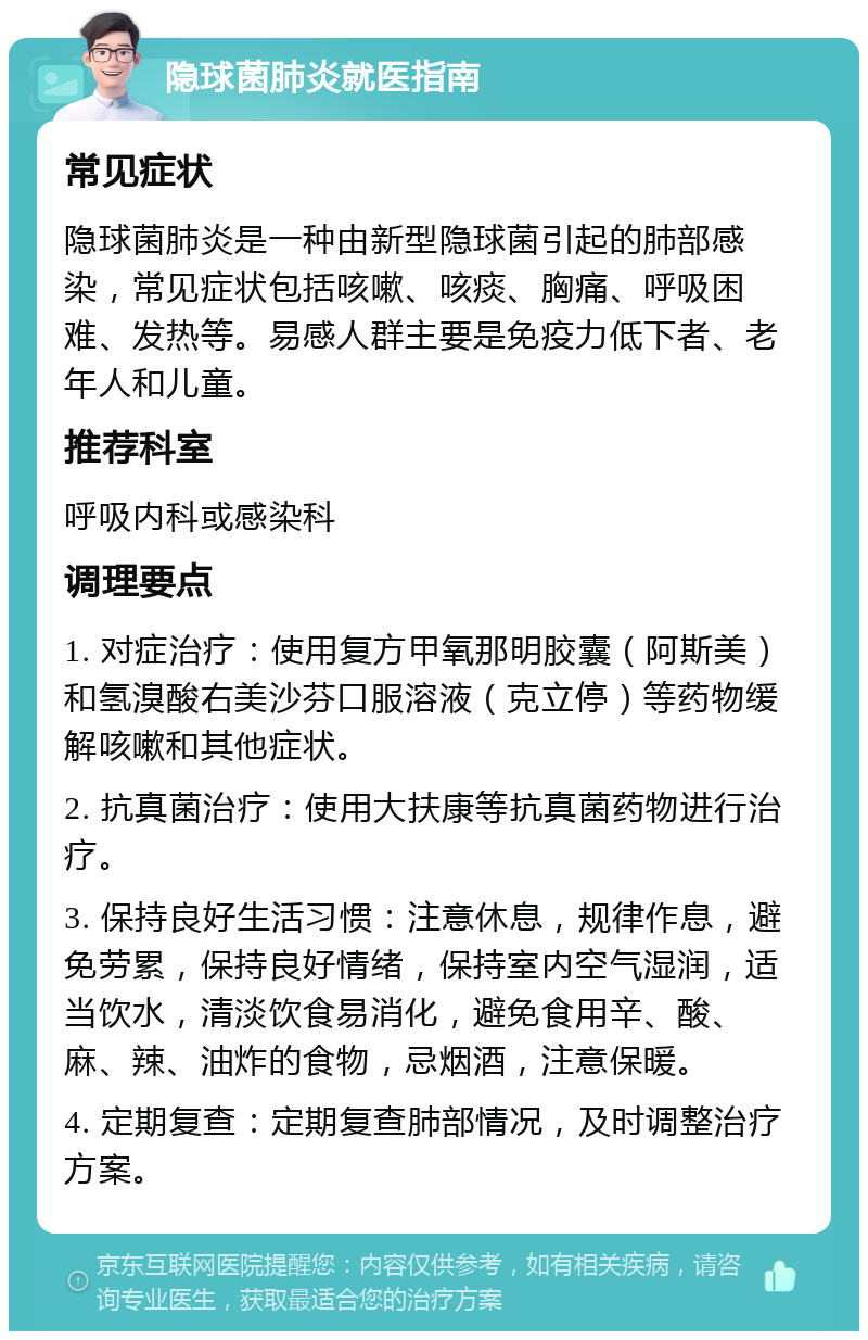 隐球菌肺炎就医指南 常见症状 隐球菌肺炎是一种由新型隐球菌引起的肺部感染，常见症状包括咳嗽、咳痰、胸痛、呼吸困难、发热等。易感人群主要是免疫力低下者、老年人和儿童。 推荐科室 呼吸内科或感染科 调理要点 1. 对症治疗：使用复方甲氧那明胶囊（阿斯美）和氢溴酸右美沙芬口服溶液（克立停）等药物缓解咳嗽和其他症状。 2. 抗真菌治疗：使用大扶康等抗真菌药物进行治疗。 3. 保持良好生活习惯：注意休息，规律作息，避免劳累，保持良好情绪，保持室内空气湿润，适当饮水，清淡饮食易消化，避免食用辛、酸、麻、辣、油炸的食物，忌烟酒，注意保暖。 4. 定期复查：定期复查肺部情况，及时调整治疗方案。