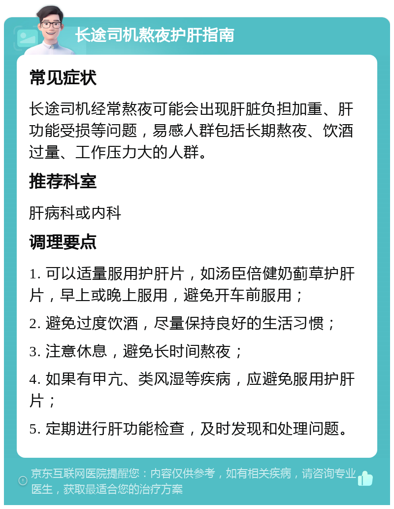 长途司机熬夜护肝指南 常见症状 长途司机经常熬夜可能会出现肝脏负担加重、肝功能受损等问题，易感人群包括长期熬夜、饮酒过量、工作压力大的人群。 推荐科室 肝病科或内科 调理要点 1. 可以适量服用护肝片，如汤臣倍健奶蓟草护肝片，早上或晚上服用，避免开车前服用； 2. 避免过度饮酒，尽量保持良好的生活习惯； 3. 注意休息，避免长时间熬夜； 4. 如果有甲亢、类风湿等疾病，应避免服用护肝片； 5. 定期进行肝功能检查，及时发现和处理问题。