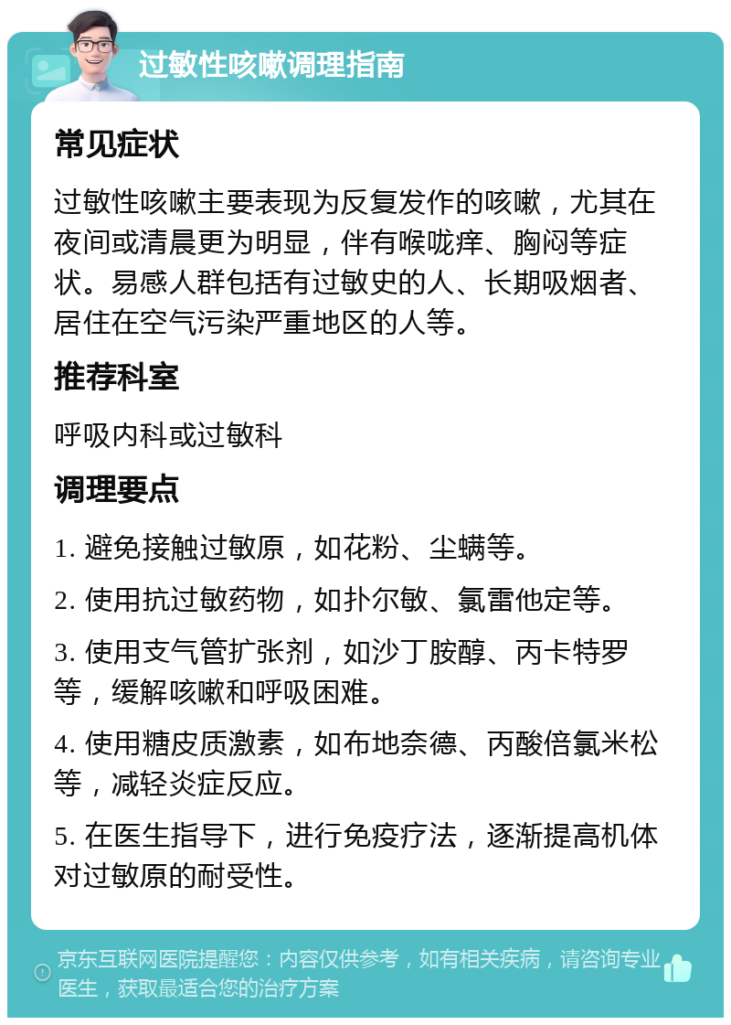 过敏性咳嗽调理指南 常见症状 过敏性咳嗽主要表现为反复发作的咳嗽，尤其在夜间或清晨更为明显，伴有喉咙痒、胸闷等症状。易感人群包括有过敏史的人、长期吸烟者、居住在空气污染严重地区的人等。 推荐科室 呼吸内科或过敏科 调理要点 1. 避免接触过敏原，如花粉、尘螨等。 2. 使用抗过敏药物，如扑尔敏、氯雷他定等。 3. 使用支气管扩张剂，如沙丁胺醇、丙卡特罗等，缓解咳嗽和呼吸困难。 4. 使用糖皮质激素，如布地奈德、丙酸倍氯米松等，减轻炎症反应。 5. 在医生指导下，进行免疫疗法，逐渐提高机体对过敏原的耐受性。