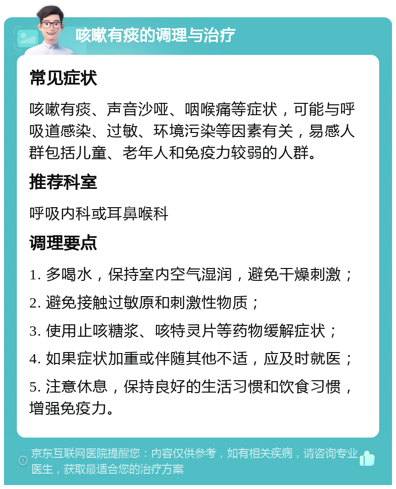 咳嗽有痰的调理与治疗 常见症状 咳嗽有痰、声音沙哑、咽喉痛等症状，可能与呼吸道感染、过敏、环境污染等因素有关，易感人群包括儿童、老年人和免疫力较弱的人群。 推荐科室 呼吸内科或耳鼻喉科 调理要点 1. 多喝水，保持室内空气湿润，避免干燥刺激； 2. 避免接触过敏原和刺激性物质； 3. 使用止咳糖浆、咳特灵片等药物缓解症状； 4. 如果症状加重或伴随其他不适，应及时就医； 5. 注意休息，保持良好的生活习惯和饮食习惯，增强免疫力。