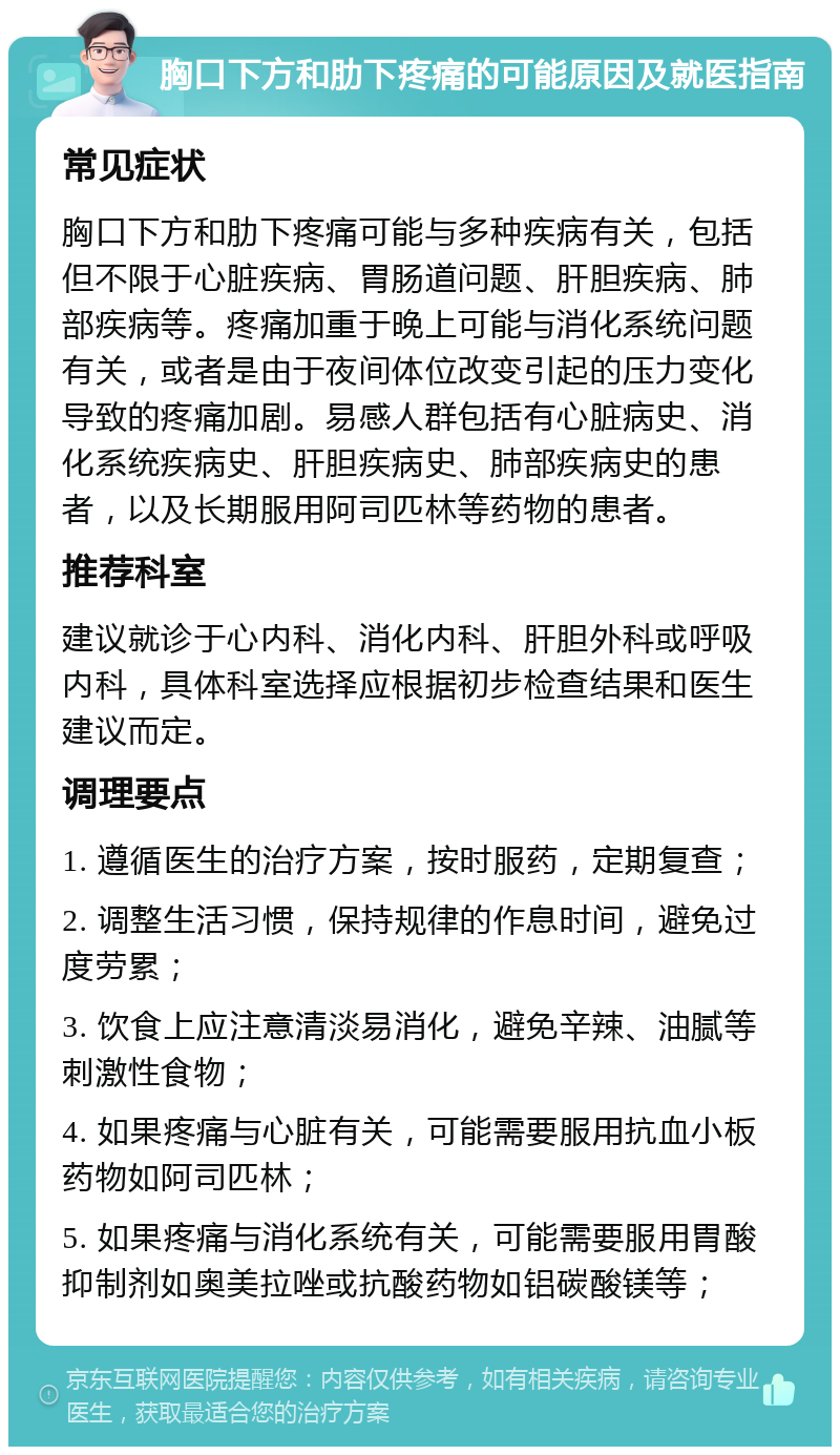 胸口下方和肋下疼痛的可能原因及就医指南 常见症状 胸口下方和肋下疼痛可能与多种疾病有关，包括但不限于心脏疾病、胃肠道问题、肝胆疾病、肺部疾病等。疼痛加重于晚上可能与消化系统问题有关，或者是由于夜间体位改变引起的压力变化导致的疼痛加剧。易感人群包括有心脏病史、消化系统疾病史、肝胆疾病史、肺部疾病史的患者，以及长期服用阿司匹林等药物的患者。 推荐科室 建议就诊于心内科、消化内科、肝胆外科或呼吸内科，具体科室选择应根据初步检查结果和医生建议而定。 调理要点 1. 遵循医生的治疗方案，按时服药，定期复查； 2. 调整生活习惯，保持规律的作息时间，避免过度劳累； 3. 饮食上应注意清淡易消化，避免辛辣、油腻等刺激性食物； 4. 如果疼痛与心脏有关，可能需要服用抗血小板药物如阿司匹林； 5. 如果疼痛与消化系统有关，可能需要服用胃酸抑制剂如奥美拉唑或抗酸药物如铝碳酸镁等；