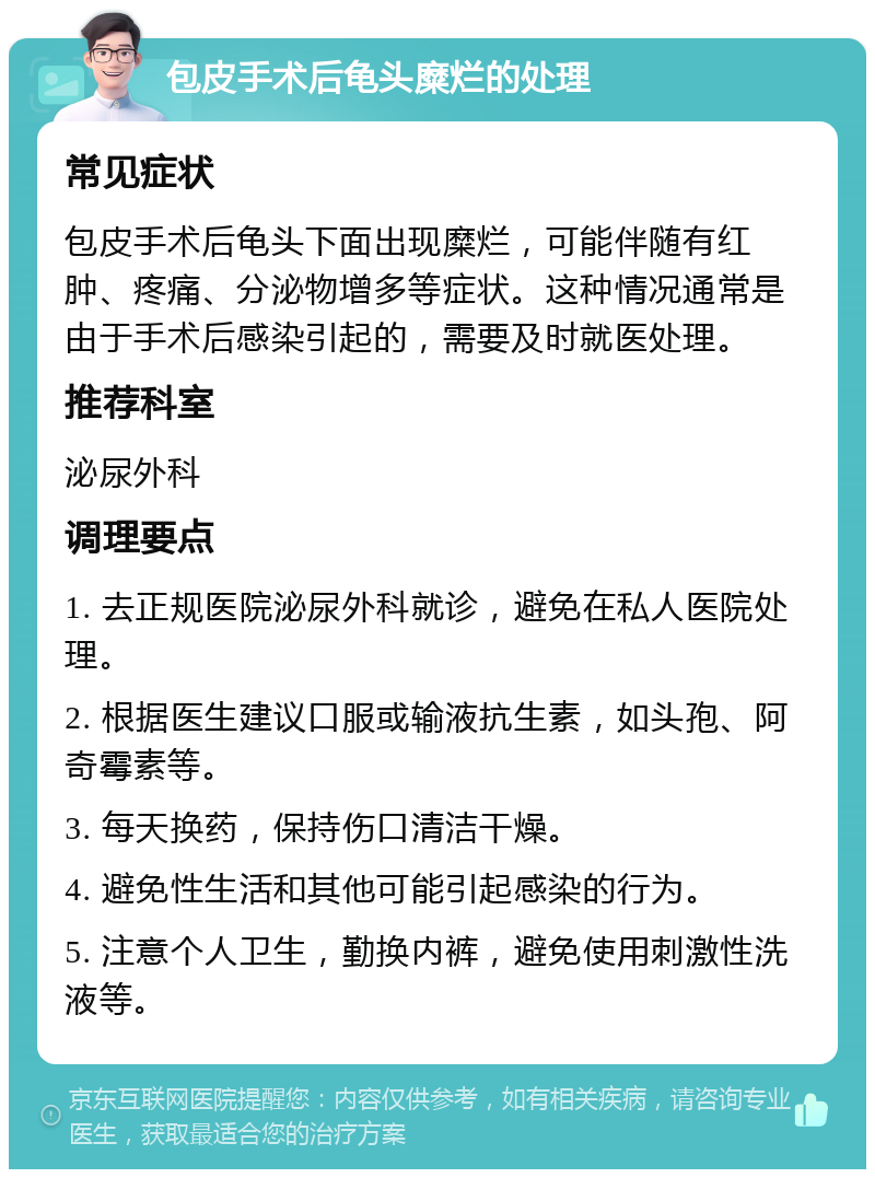 包皮手术后龟头糜烂的处理 常见症状 包皮手术后龟头下面出现糜烂，可能伴随有红肿、疼痛、分泌物增多等症状。这种情况通常是由于手术后感染引起的，需要及时就医处理。 推荐科室 泌尿外科 调理要点 1. 去正规医院泌尿外科就诊，避免在私人医院处理。 2. 根据医生建议口服或输液抗生素，如头孢、阿奇霉素等。 3. 每天换药，保持伤口清洁干燥。 4. 避免性生活和其他可能引起感染的行为。 5. 注意个人卫生，勤换内裤，避免使用刺激性洗液等。