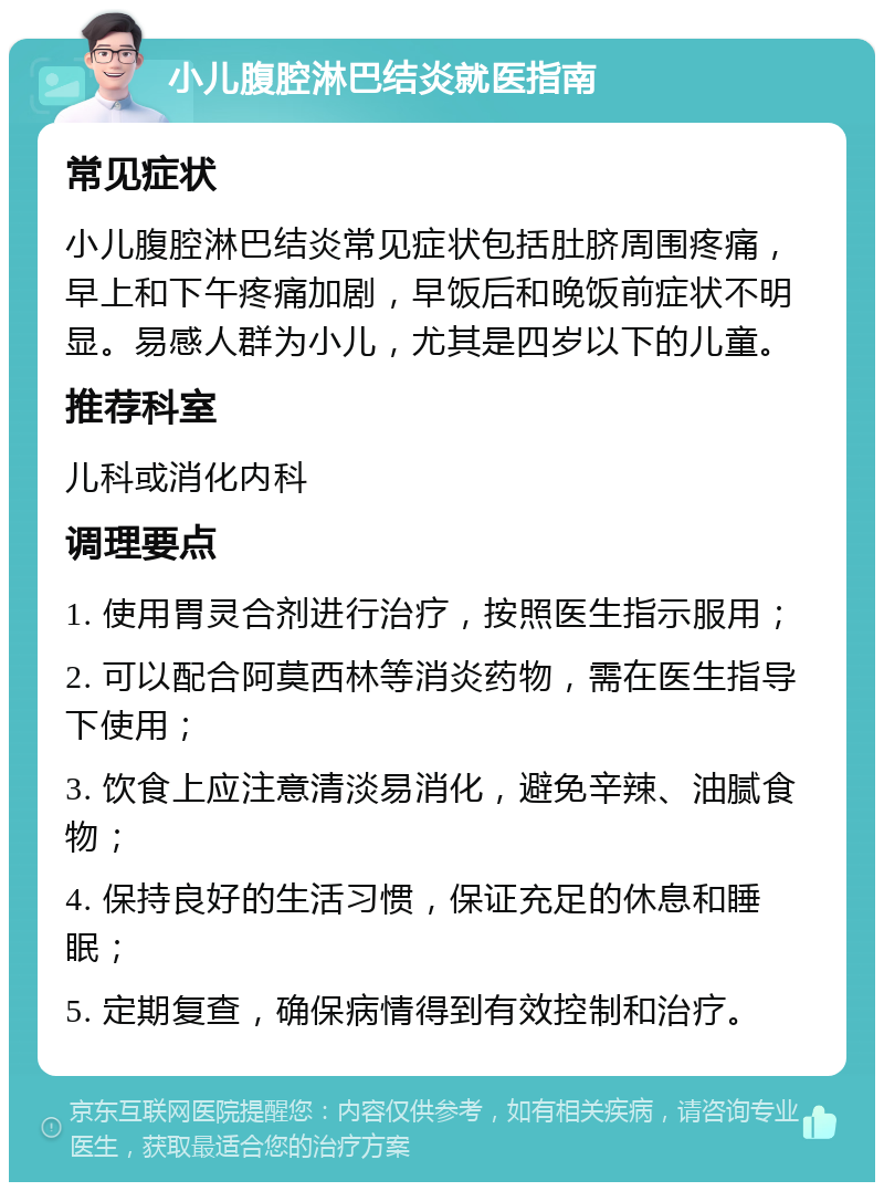 小儿腹腔淋巴结炎就医指南 常见症状 小儿腹腔淋巴结炎常见症状包括肚脐周围疼痛，早上和下午疼痛加剧，早饭后和晚饭前症状不明显。易感人群为小儿，尤其是四岁以下的儿童。 推荐科室 儿科或消化内科 调理要点 1. 使用胃灵合剂进行治疗，按照医生指示服用； 2. 可以配合阿莫西林等消炎药物，需在医生指导下使用； 3. 饮食上应注意清淡易消化，避免辛辣、油腻食物； 4. 保持良好的生活习惯，保证充足的休息和睡眠； 5. 定期复查，确保病情得到有效控制和治疗。